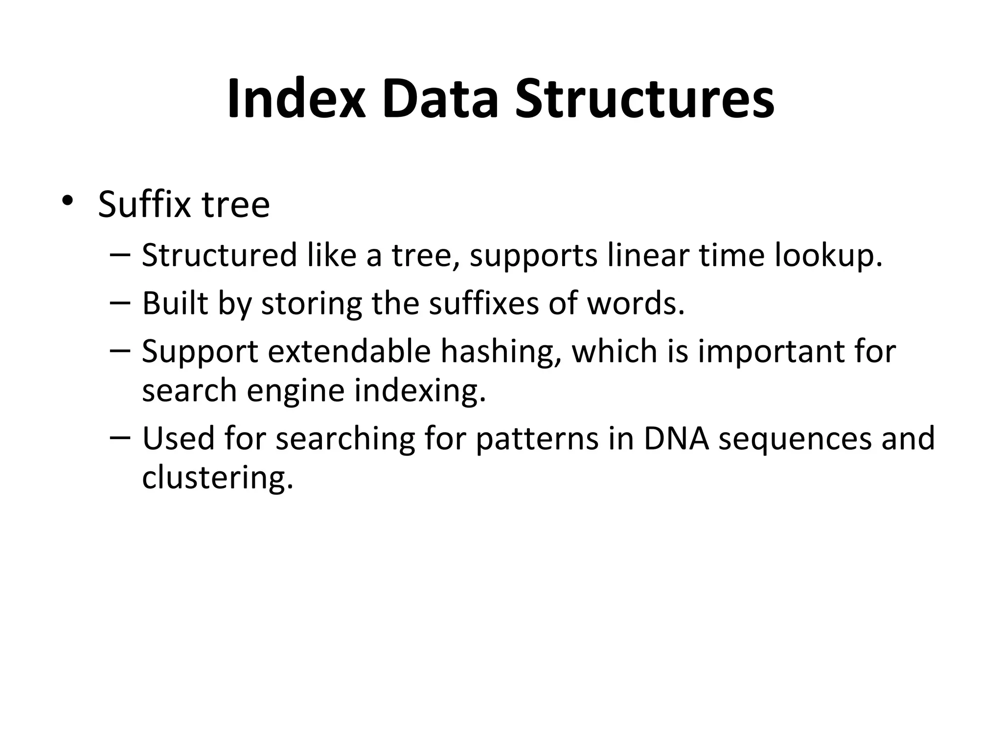 Index Data Structures
• Suffix tree
   – Structured like a tree, supports linear time lookup.
   – Built by storing the suffixes of words.
   – Support extendable hashing, which is important for
     search engine indexing.
   – Used for searching for patterns in DNA sequences and
     clustering.
 