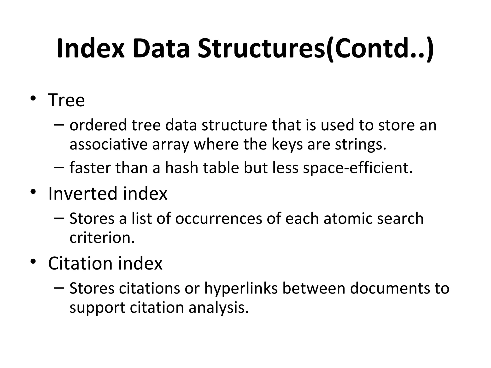Index Data Structures(Contd..)
• Tree
  – ordered tree data structure that is used to store an
    associative array where the keys are strings.
  – faster than a hash table but less space-efficient.
• Inverted index
  – Stores a list of occurrences of each atomic search
    criterion.
• Citation index
  – Stores citations or hyperlinks between documents to
    support citation analysis.
 