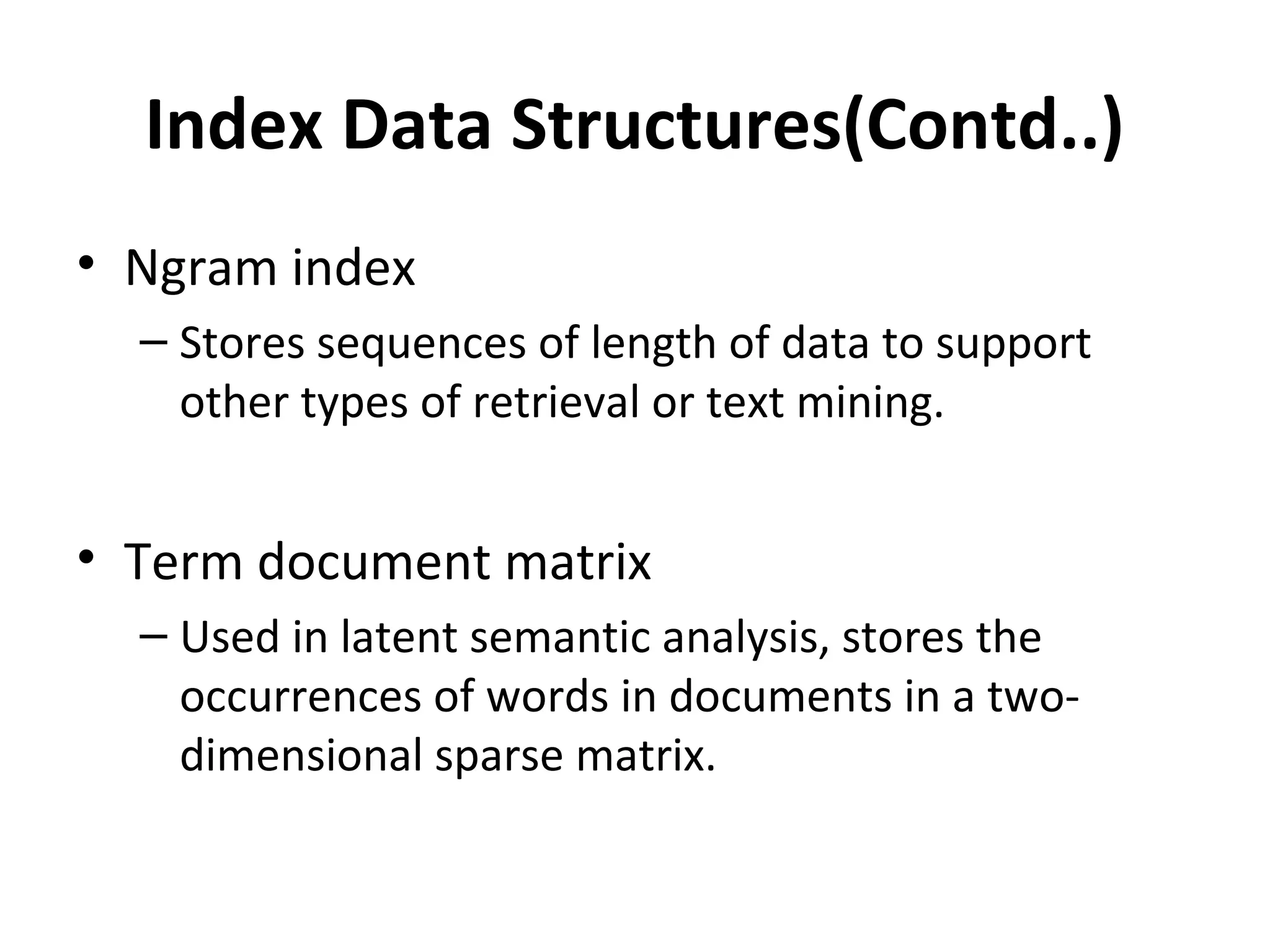Index Data Structures(Contd..)
• Ngram index
  – Stores sequences of length of data to support
    other types of retrieval or text mining.


• Term document matrix
  – Used in latent semantic analysis, stores the
    occurrences of words in documents in a two-
    dimensional sparse matrix.
 