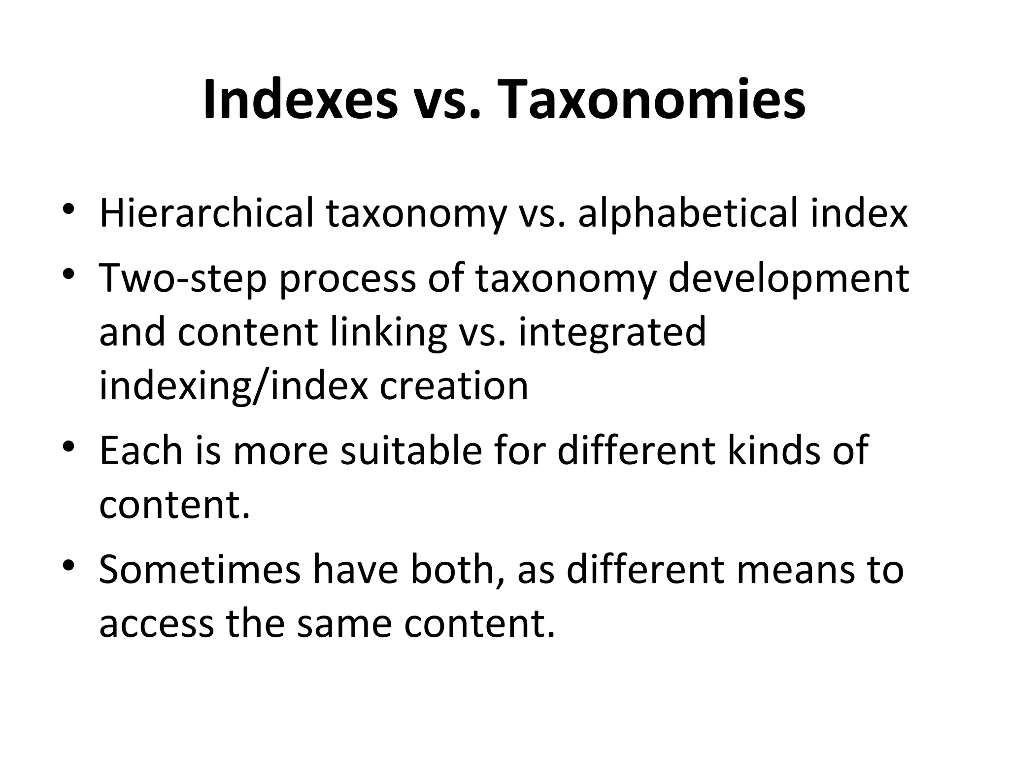 Indexes vs. Taxonomies
• Hierarchical taxonomy vs. alphabetical index
• Two-step process of taxonomy development
  and content linking vs. integrated
  indexing/index creation
• Each is more suitable for different kinds of
  content.
• Sometimes have both, as different means to
  access the same content.
 