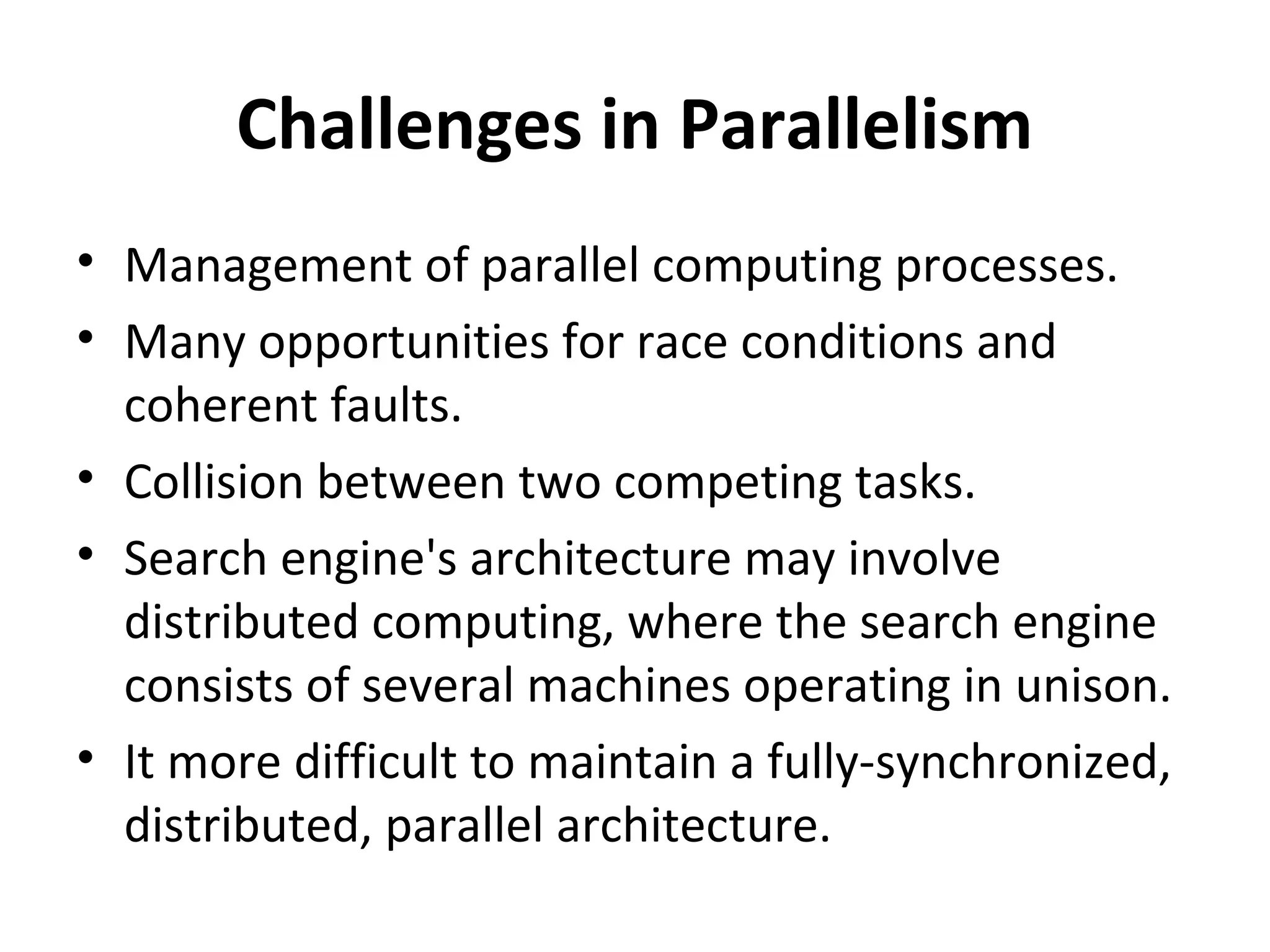 Challenges in Parallelism
• Management of parallel computing processes.
• Many opportunities for race conditions and
  coherent faults.
• Collision between two competing tasks.
• Search engine's architecture may involve
  distributed computing, where the search engine
  consists of several machines operating in unison.
• It more difficult to maintain a fully-synchronized,
  distributed, parallel architecture.
 