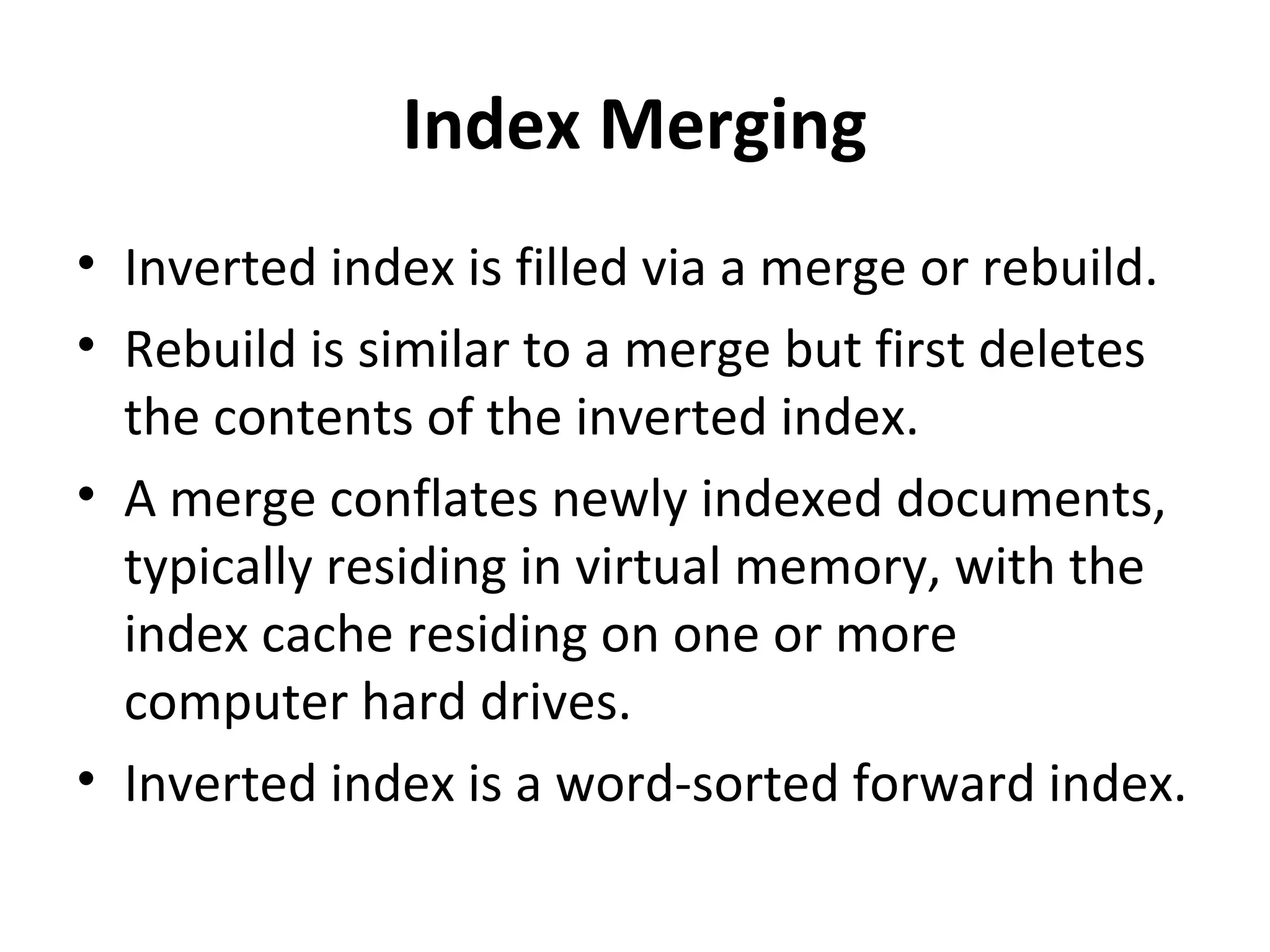 Index Merging
• Inverted index is filled via a merge or rebuild.
• Rebuild is similar to a merge but first deletes
  the contents of the inverted index.
• A merge conflates newly indexed documents,
  typically residing in virtual memory, with the
  index cache residing on one or more
  computer hard drives.
• Inverted index is a word-sorted forward index.
 