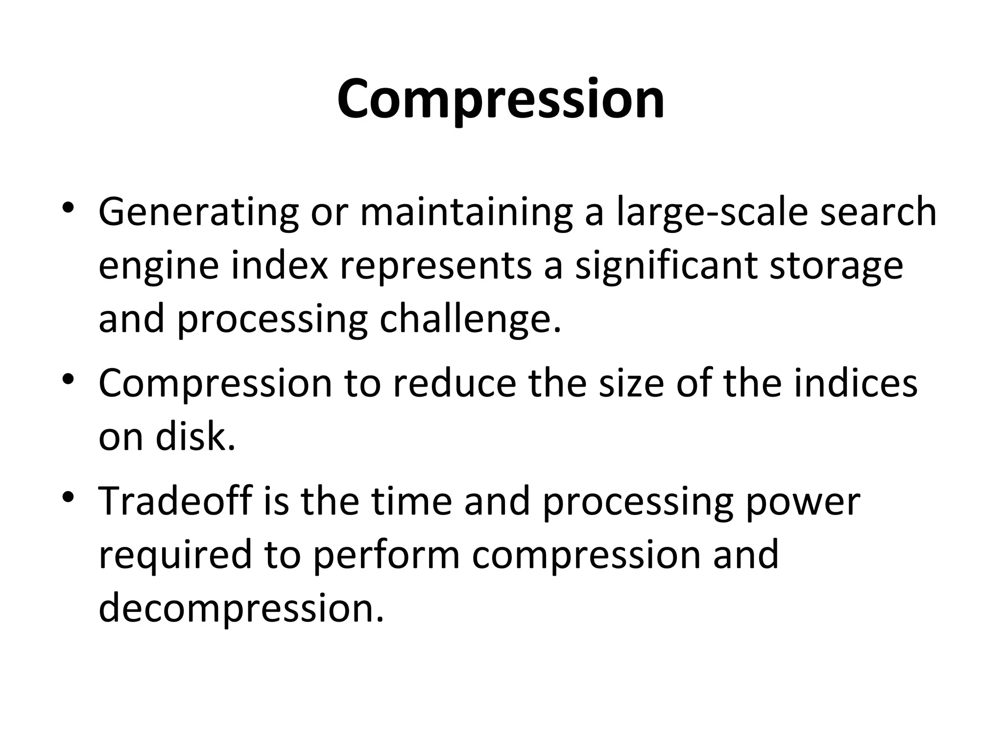 Compression
• Generating or maintaining a large-scale search
  engine index represents a significant storage
  and processing challenge.
• Compression to reduce the size of the indices
  on disk.
• Tradeoff is the time and processing power
  required to perform compression and
  decompression.
 