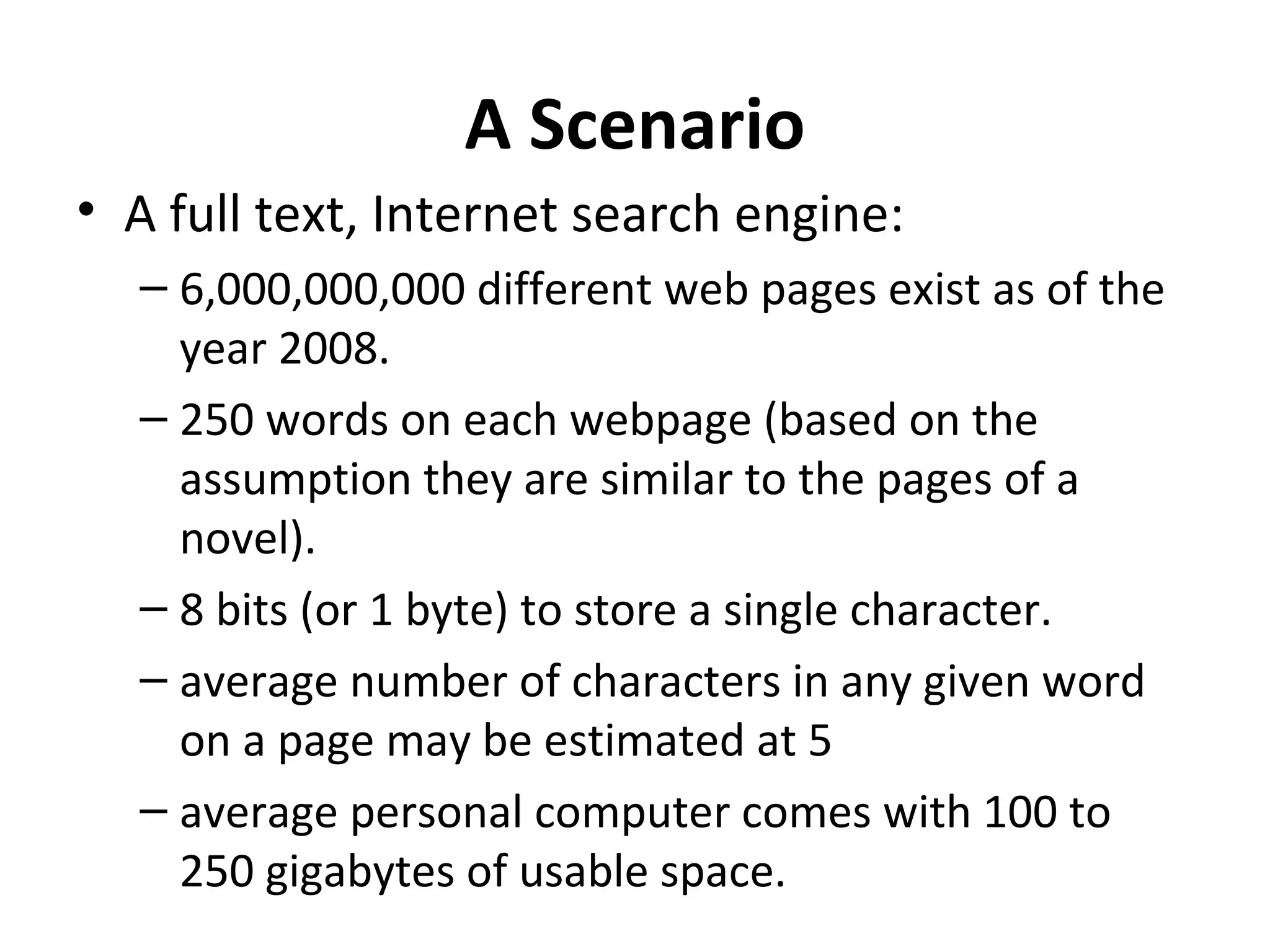 A Scenario
• A full text, Internet search engine:
  – 6,000,000,000 different web pages exist as of the
    year 2008.
  – 250 words on each webpage (based on the
    assumption they are similar to the pages of a
    novel).
  – 8 bits (or 1 byte) to store a single character.
  – average number of characters in any given word
    on a page may be estimated at 5
  – average personal computer comes with 100 to
    250 gigabytes of usable space.
 