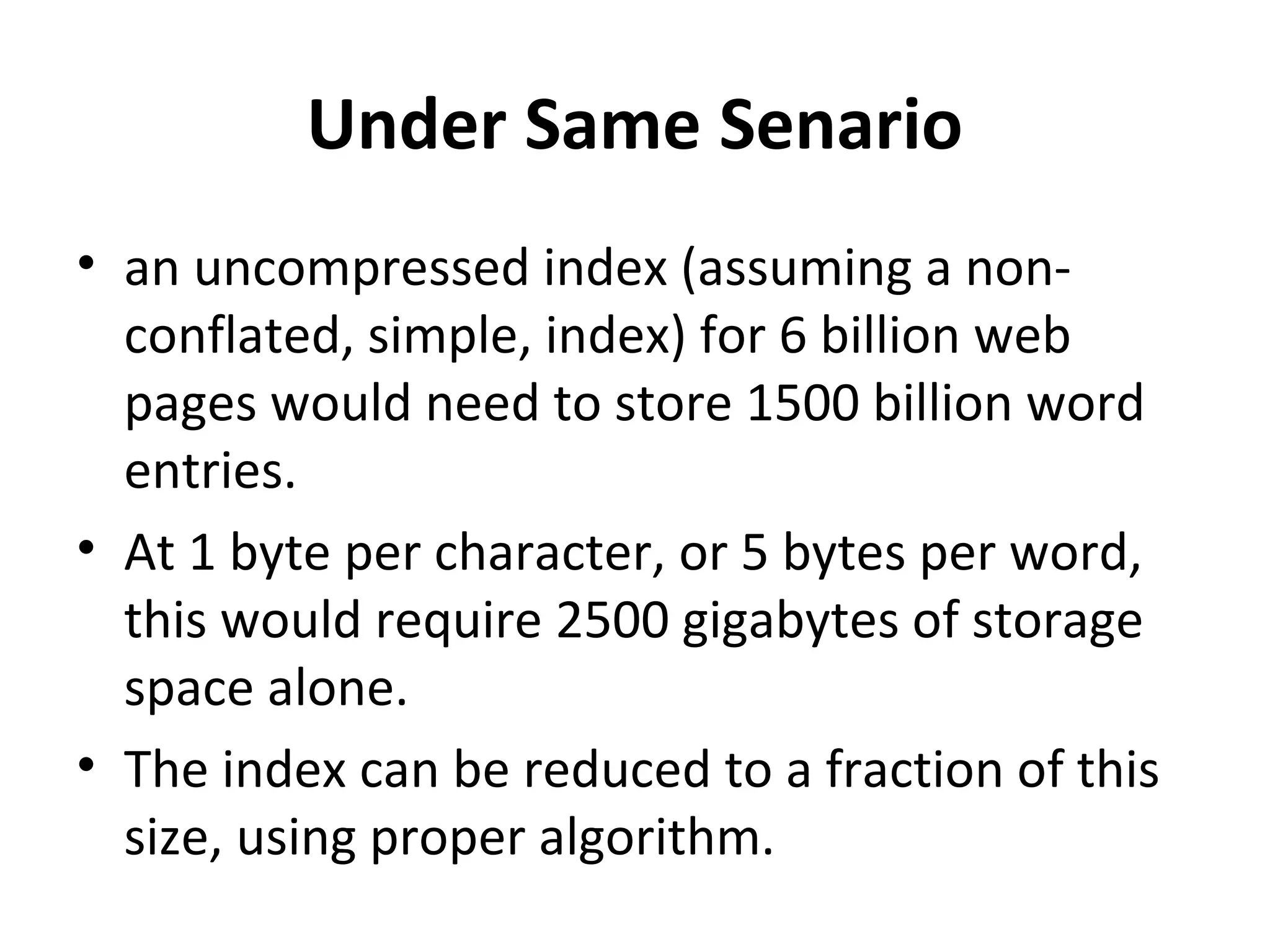 Under Same Senario
• an uncompressed index (assuming a non-
  conflated, simple, index) for 6 billion web
  pages would need to store 1500 billion word
  entries.
• At 1 byte per character, or 5 bytes per word,
  this would require 2500 gigabytes of storage
  space alone.
• The index can be reduced to a fraction of this
  size, using proper algorithm.
 
