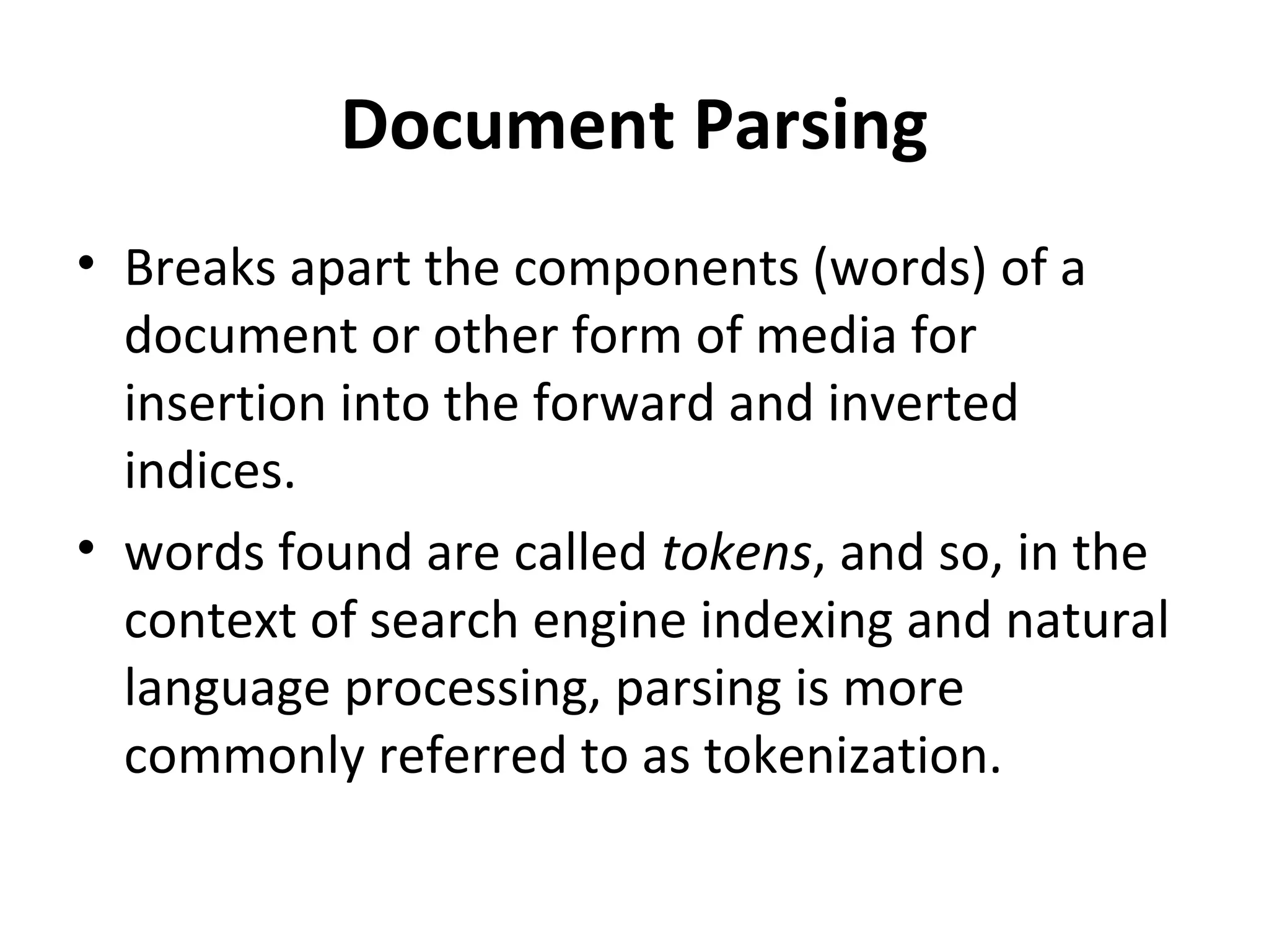 Document Parsing
• Breaks apart the components (words) of a
  document or other form of media for
  insertion into the forward and inverted
  indices.
• words found are called tokens, and so, in the
  context of search engine indexing and natural
  language processing, parsing is more
  commonly referred to as tokenization.
 