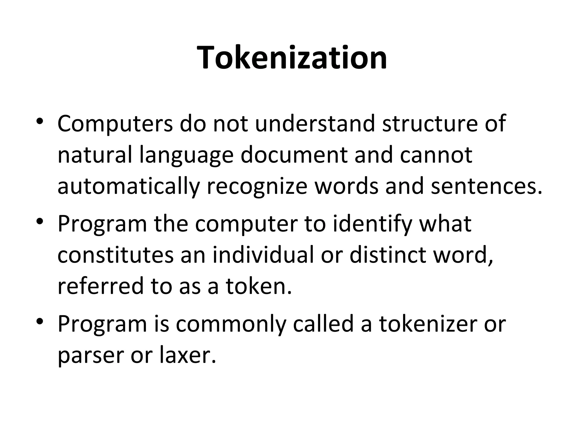 Tokenization
• Computers do not understand structure of
  natural language document and cannot
  automatically recognize words and sentences.
• Program the computer to identify what
  constitutes an individual or distinct word,
  referred to as a token.
• Program is commonly called a tokenizer or
  parser or laxer.
 