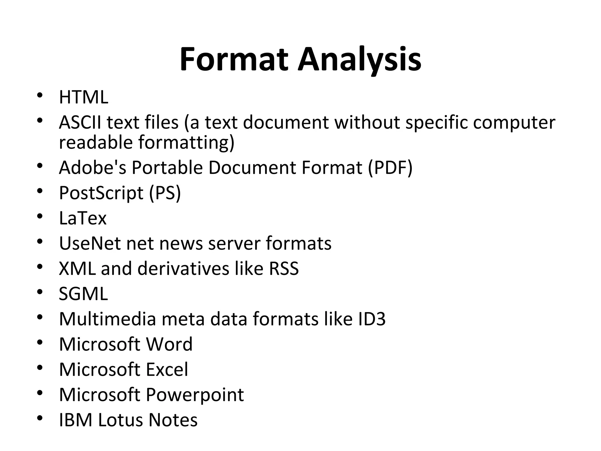 Format Analysis
• HTML
• ASCII text files (a text document without specific computer
  readable formatting)
• Adobe's Portable Document Format (PDF)
• PostScript (PS)
• LaTex
• UseNet net news server formats
• XML and derivatives like RSS
• SGML
• Multimedia meta data formats like ID3
• Microsoft Word
• Microsoft Excel
• Microsoft Powerpoint
• IBM Lotus Notes
 