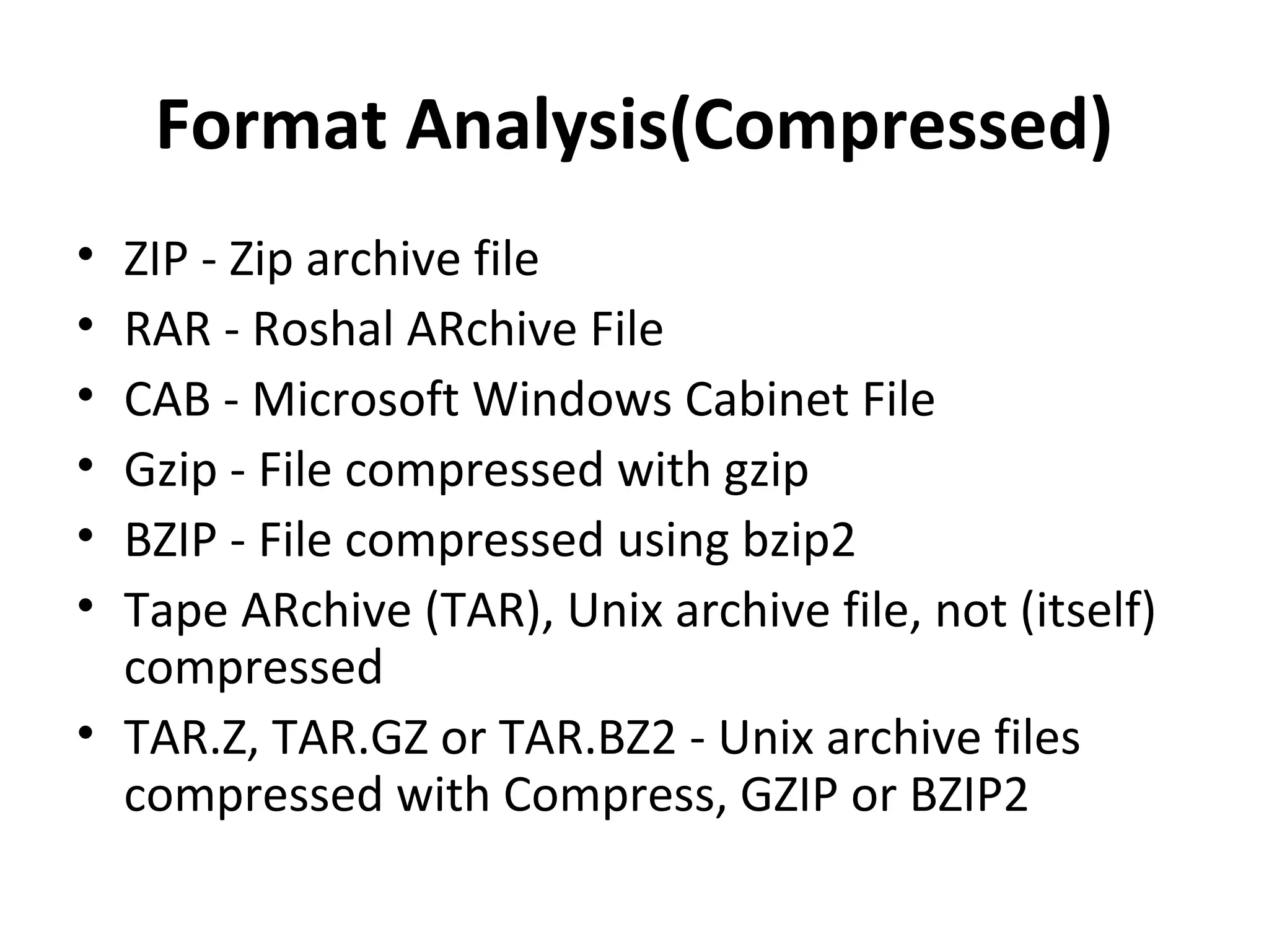Format Analysis(Compressed)
• ZIP - Zip archive file
• RAR - Roshal ARchive File
• CAB - Microsoft Windows Cabinet File
• Gzip - File compressed with gzip
• BZIP - File compressed using bzip2
• Tape ARchive (TAR), Unix archive file, not (itself)
  compressed
• TAR.Z, TAR.GZ or TAR.BZ2 - Unix archive files
  compressed with Compress, GZIP or BZIP2
 