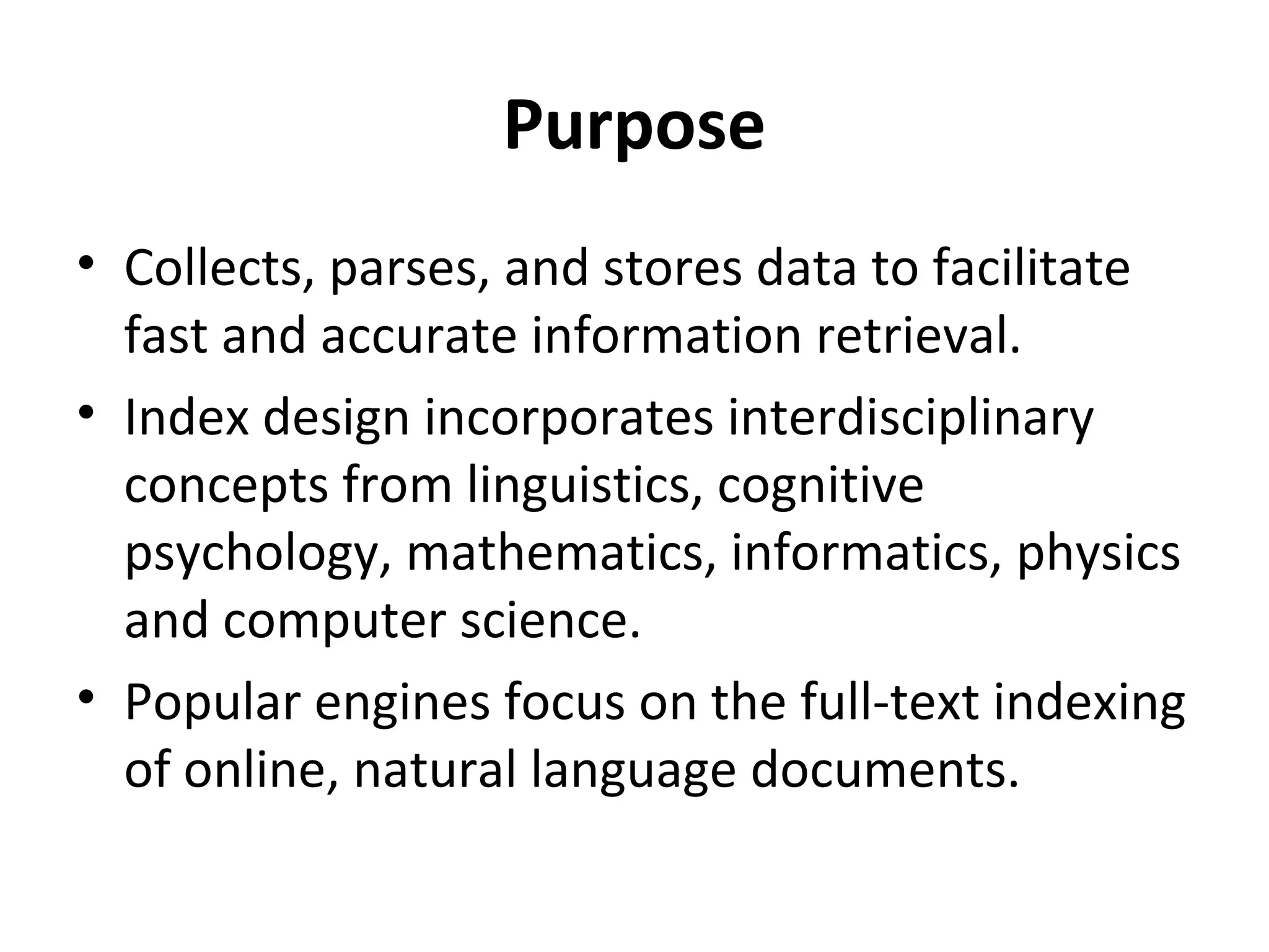 Purpose
• Collects, parses, and stores data to facilitate
  fast and accurate information retrieval.
• Index design incorporates interdisciplinary
  concepts from linguistics, cognitive
  psychology, mathematics, informatics, physics
  and computer science.
• Popular engines focus on the full-text indexing
  of online, natural language documents.
 