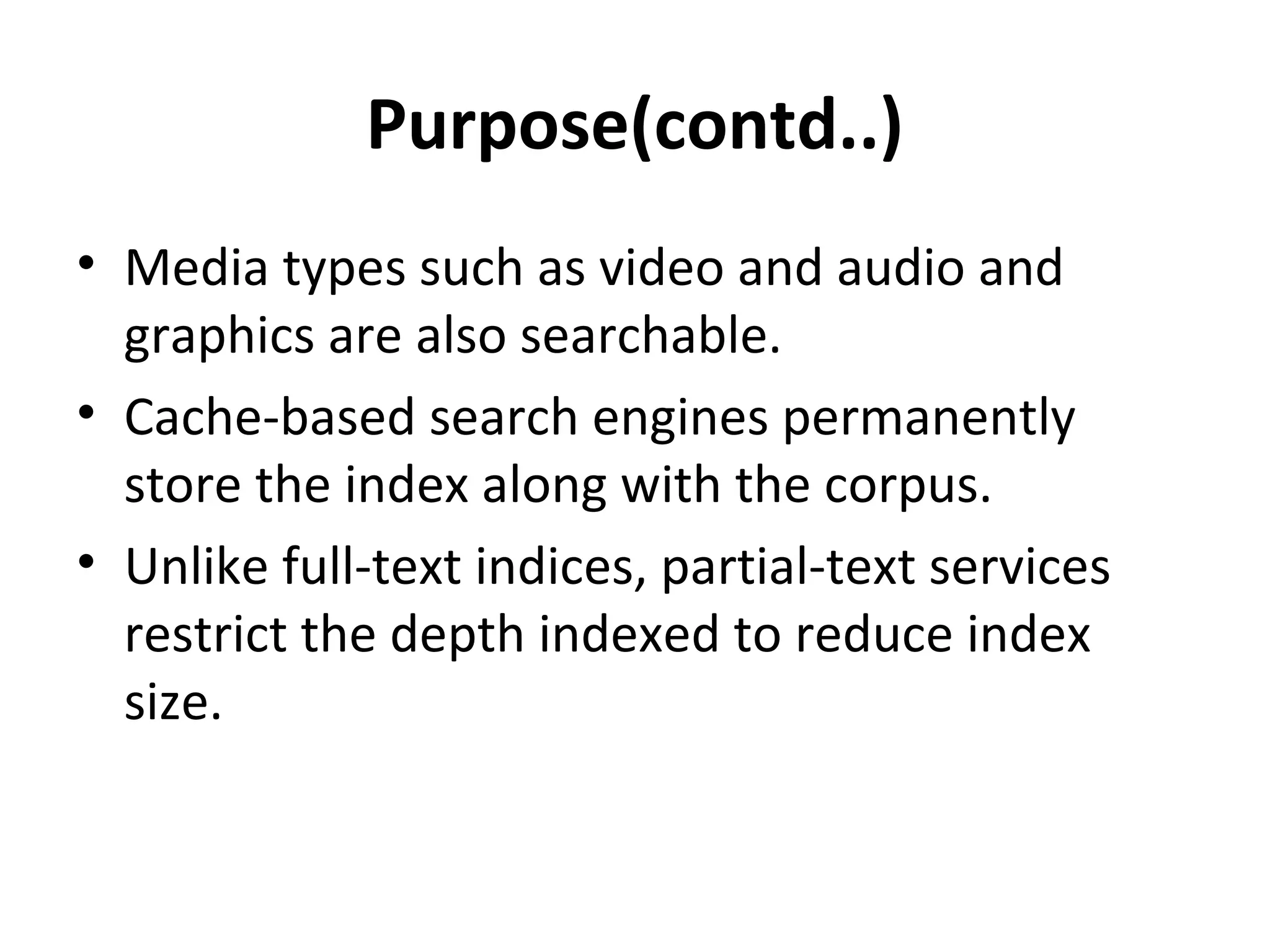 Purpose(contd..)
• Media types such as video and audio and
  graphics are also searchable.
• Cache-based search engines permanently
  store the index along with the corpus.
• Unlike full-text indices, partial-text services
  restrict the depth indexed to reduce index
  size.
 
