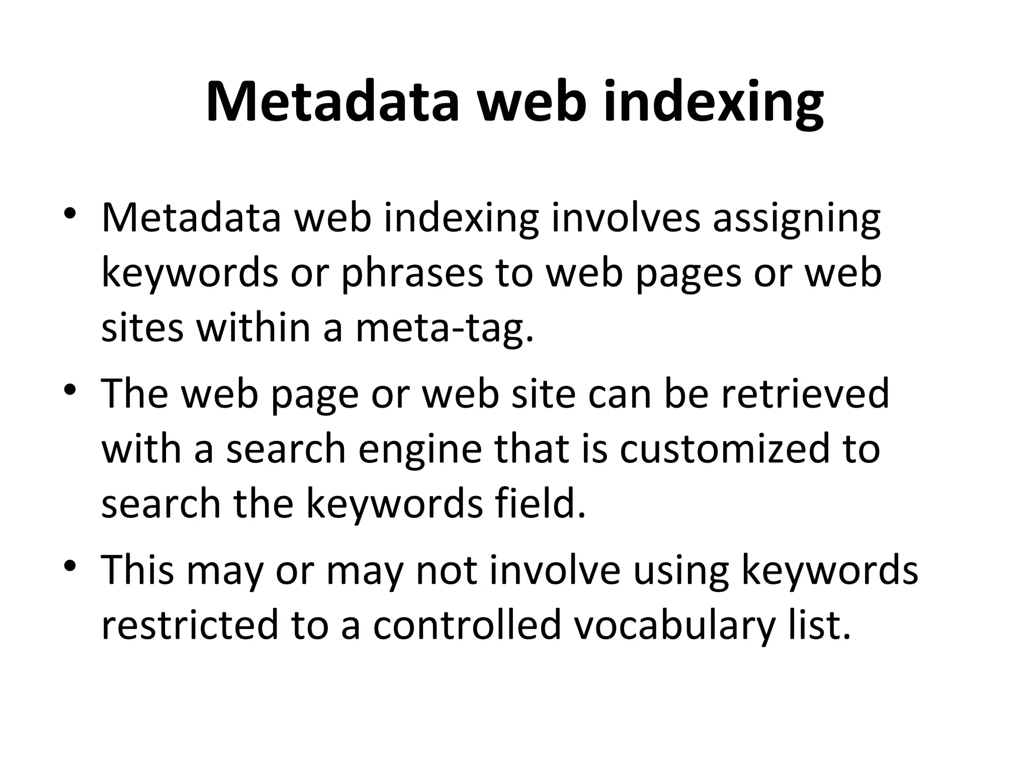 Metadata web indexing
• Metadata web indexing involves assigning
  keywords or phrases to web pages or web
  sites within a meta-tag.
• The web page or web site can be retrieved
  with a search engine that is customized to
  search the keywords field.
• This may or may not involve using keywords
  restricted to a controlled vocabulary list.
 