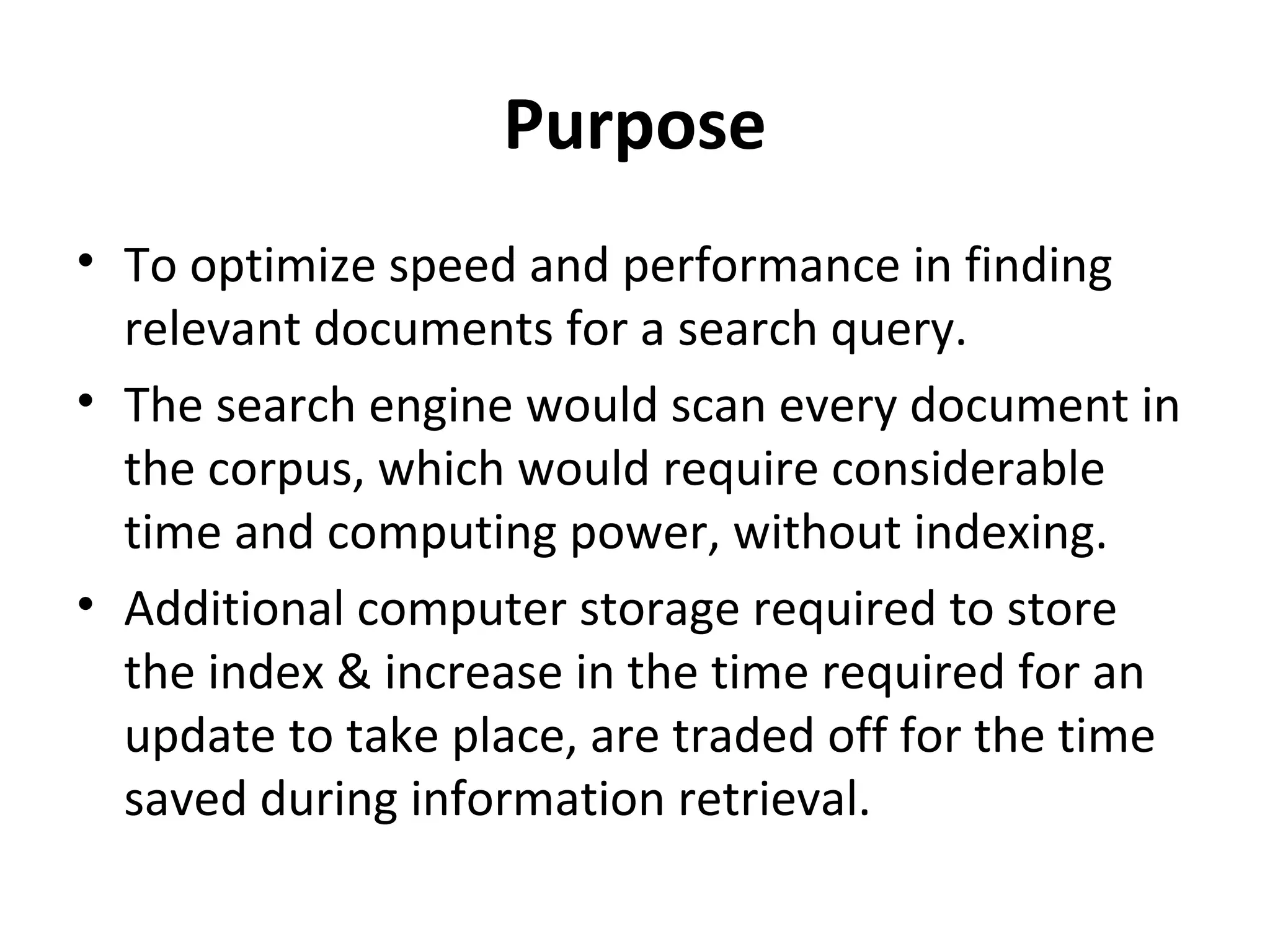 Purpose
• To optimize speed and performance in finding
  relevant documents for a search query.
• The search engine would scan every document in
  the corpus, which would require considerable
  time and computing power, without indexing.
• Additional computer storage required to store
  the index & increase in the time required for an
  update to take place, are traded off for the time
  saved during information retrieval.
 