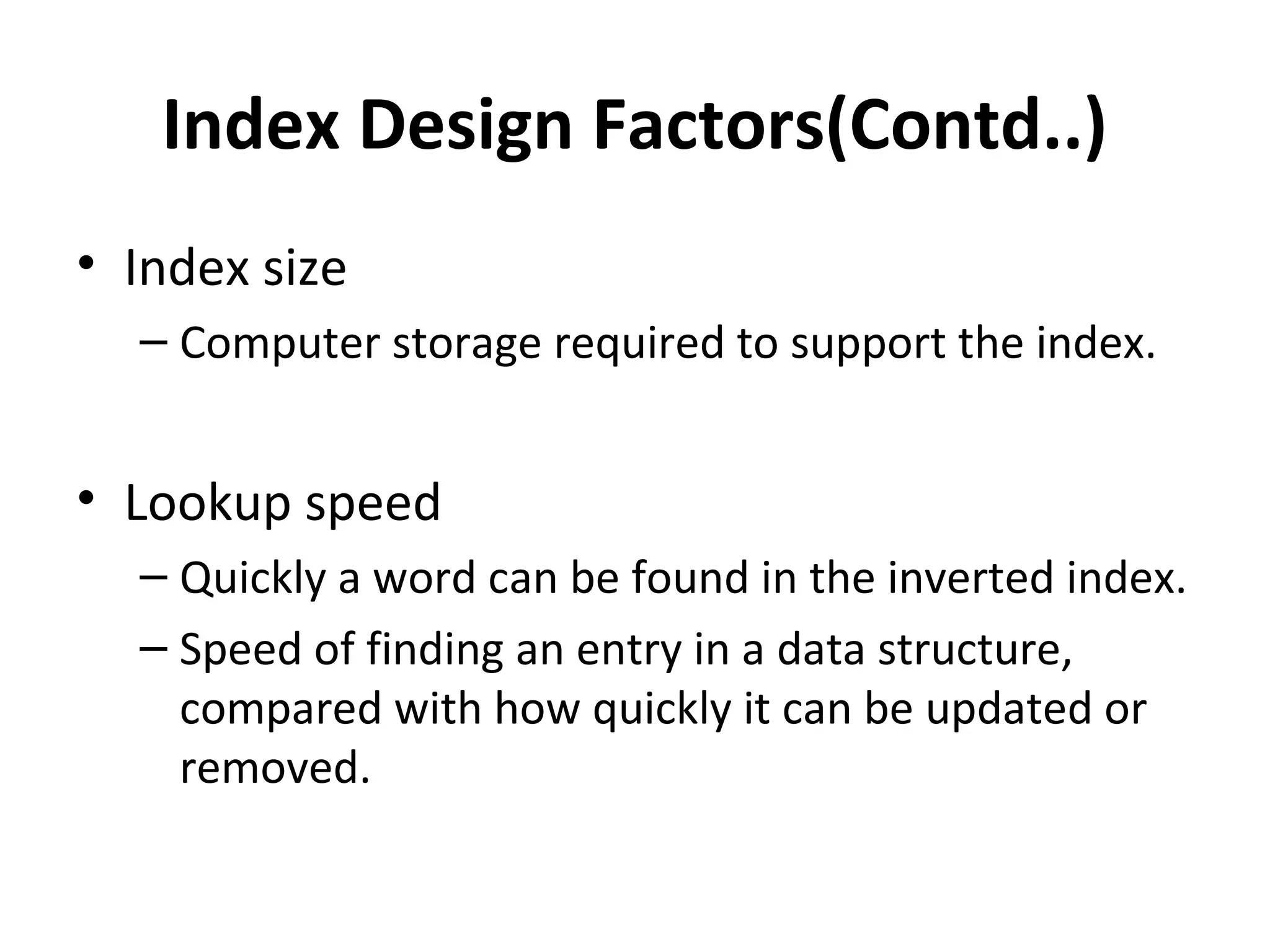 Index Design Factors(Contd..)
• Index size
  – Computer storage required to support the index.


• Lookup speed
  – Quickly a word can be found in the inverted index.
  – Speed of finding an entry in a data structure,
    compared with how quickly it can be updated or
    removed.
 