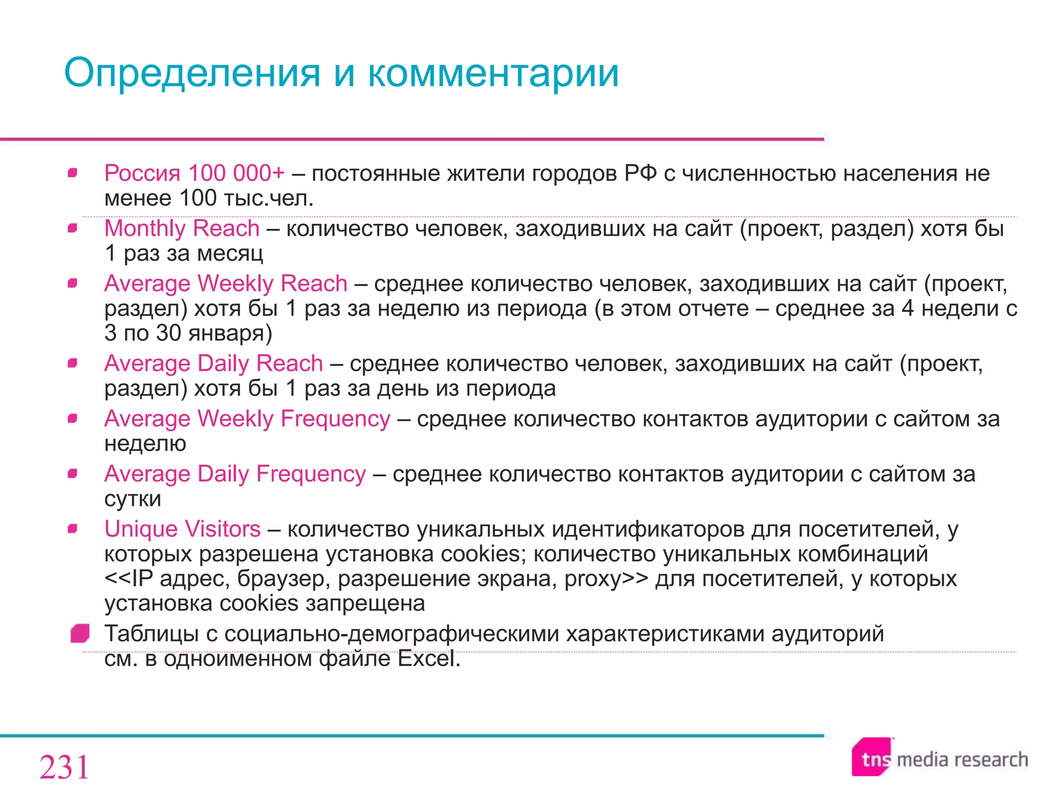 Определения   и комментарии Россия 100 000+  –   постоянные жители городов РФ с численностью населения не менее 100 тыс.чел. Monthly Reach  –  количество человек, заходивших на сайт (проект, раздел) хотя бы 1 раз за месяц Average Weekly Reach  –  среднее количество человек, заходивших на сайт (проект, раздел) хотя бы 1 раз за неделю из периода (в этом отчете – среднее за  4  недели с 3 по 30 января) Average Daily Reach  –  среднее количество человек, заходивших на сайт (проект, раздел) хотя бы 1 раз за день из периода Average Weekly Frequency  –  среднее количество контактов аудитории с сайтом за неделю Average Daily Frequency  –  среднее количество контактов аудитории с сайтом за сутки Unique Visitors  –  количество уникальных идентификаторов   для посетителей, у которых разрешена установка cookies ;  количество уникальных комбинаций   << IP адрес, браузер, разрешение экрана, proxy >>  для посетителей, у которых установка cookies запрещена  Таблицы с социально-демографическими характеристиками аудиторий  см. в одноименном файле  Excel . 