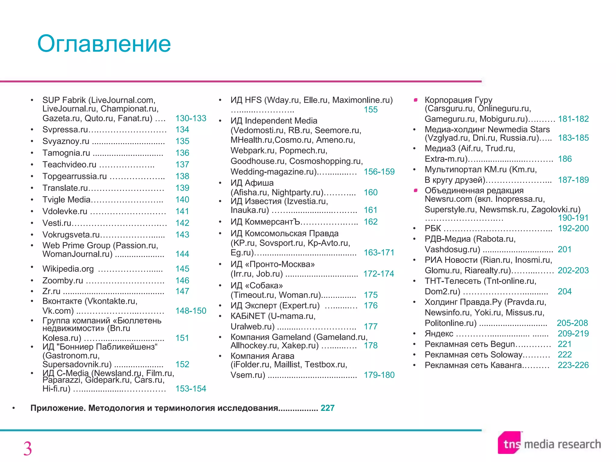 Приложение. Методология и терминология исследования.... .. ... . ... ....   227 SUP Fabrik (LiveJournal.com,  LiveJournal.ru, Championat.ru,  Gazeta.ru, Quto.ru, Fanat.ru) …. 130-133 Svpressa.ru….…………………… 134 Svyaznoy.ru ............................... 135 Tamognia.ru .............................. 136 T eachvideo .ru ……………….. 137 Topgearrussia.ru ……………….. 138 Translate.ru……………………… 139 Tvigle Media……………………. . 140 Vdolevke.ru ……………………… 141 Vesti.ru………………………….… 142 Vokrugsveta.ru………………..... . 143 Web Prime Group (Passion.ru, WomanJournal.ru) ................... . . 144 W ikipedia.org   ………………..... . 145 Zoomby.ru ………………………. 146 Zr.ru ........................................... 147 Вконтакте (Vkontakte.ru,  Vk.com) ..………………...……… 148-150 Групп а  компаний «Бюллетень недвижимости»  ( Bn.ru Kolesa.ru) ……........................... 151 ИД &quot;Бонниер Пабликейшенз“  (Gastronom.ru,  Supersadovnik.ru) ..................... 152 ИД C -M edia (Newsland.ru,  Film.ru,  Paparazz i,  Gidepark.ru ,  Cars.ru ,  Hi-fi.ru) … .................. …………… 153-154 ИД  HFS  ( Wday.ru,   Elle.ru ,  Maximonline . ru) … .......………….. 155 ИД  Independent Media  (Vedomosti.ru, RB.ru, Seemore.ru ,  MHealth.ru,Cosmo.ru, Ameno.ru,  Webpark.ru, Popmech.ru,  Goodhouse.ru, Cosmoshopping.ru,  Wedding-magazine.ru).….........… 156-159 ИД Афиша  (Afisha.ru, Nightparty.ru)………... 160 ИД Известия (Izvestia.ru,  Inauka.ru) ……...................….….. 161 ИД КоммерсантЪ …………….….. 162 ИД Комсомольская Правда  ( KP.ru, Sovsport.ru,   Kp-Avto.ru,  Eg.ru ) … ........................................ 163-171   ИД   «Пронто-Москва»   (Irr.ru, Job.ru) ...............................  172-174 ИД   «Собака»   (Timeout.ru, Woman.ru)............... 175 ИД Эксперт ( Expert.ru)  ….......… 176 КАБ iNET (U-mama.ru,  Uralweb.ru) ..........……………….. 177 Компания  Gameland (Gameland.ru ,  Allhockey.ru, Xakep.ru) ….......…. 178 Компания   Агава   (iFolder.ru, Maillist, Testbox.ru,  Vsem.ru) ...................................... 179-180 Корпорация Гуру  (Carsguru.ru,  Online guru.ru , Gameguru.ru,   Mobiguru.ru)….…… 181-182 Медиа-холдинг  Newmedia Stars   (Vzglyad.ru, Dni.ru, Russia.ru) …..   183-185 Медиа3  (Aif.ru ,  Trud.ru,  Extra-m.ru)….....................………. 186 Мультипортал KM.ru   ( Km .ru,  В кругу друзей) …………………... 187-189 Объединенная редакция  Newsru . com  (вкл.  Inopressa.ru ,  Superstyle.ru ,  Newsmsk.ru, Zagolovki.ru)… … ………………. … 190-191 РБК  ………………………………... 192-200 РДВ-Медиа  (Rabota.ru,  Vashdosug.ru) ........................... ... 201 РИА Новости  (Rian.ru, Inosmi.ru,  Glomu.ru, Riarealty.ru)……....…… 202-203 ТНТ - Телесеть ( Tnt-online.ru ,  Dom2.ru )  … ……………… ........... 204 Холдинг Правда.Ру (Pravda.ru, Newsinfo.ru, Yoki.ru ,  Missus.ru,  Politonline.ru) .............................  205-208 Яндекс  ………….. ......... . .....  ....... 209-219 Рекламная сеть  Begun… .……… 221 Рекламная сеть Soloway.……… 222 Рекламная сеть Каванга.……… 223-226 Оглавление 