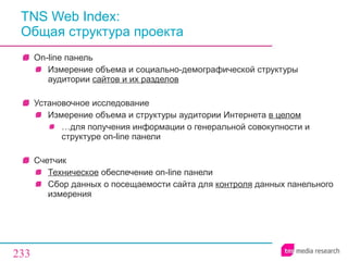 TNS Web Index :  Общая структура проекта On-line  панель Измерение объема и социально-демографической структуры аудитории  сайтов и их разделов Установочное исследование Измерение объема и структуры аудитории Интернета  в целом … для получения информации о генеральной совокупности и структуре  on-line  панели Счетчик Техническое  обеспечение  on - line  панели Сбор данных о посещаемости сайта для  контроля  данных панельного измерения 