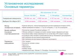 Установочное исследование:  Основные параметры Россия   100 000+  –  постоянные жители городов РФ с численностью населения не менее 100 тыс.чел. Все население 12+ лет Россия 100 000+  Москва С.-Петербург Екатеринбург  Генеральная совокупность 60  004  тыс. чел. 9  492  тыс.чел. 4 137  тыс.чел. 1 1 93  тыс. чел. Выборка УИ в Марте 2011 9 6 94   человек a 2 5 28  человек 1 544  человека 1  5 16   человек Метод:  телефонные интервью Единый  call- центр, компьютеризированная система проведения интервью ( CATI ) Время проведения интервью: с 17 до 22 по будням, с 11 до 16 по выходным Дизайн выборки: случайная стратифицированная Количество городов Российской выборки = 77 Объемы выборок по городам учитывают размер города и федеральный округ Случайный набор номера (формируется на основе базы АТС каждого города) Случайный отбор человека в домохозяйстве (метод "ближайшего дня рождения") До 8  call-backs  для достижения домохозяйства До 8  call-backs  для достижения отобранного респондента Параметры взвешивания:  Пол / возраст Количество человек в семье Занятость Образование Размер города Федеральный округ / Москва / С.-Петербург / Екатеринбург  /  Новосибирск 