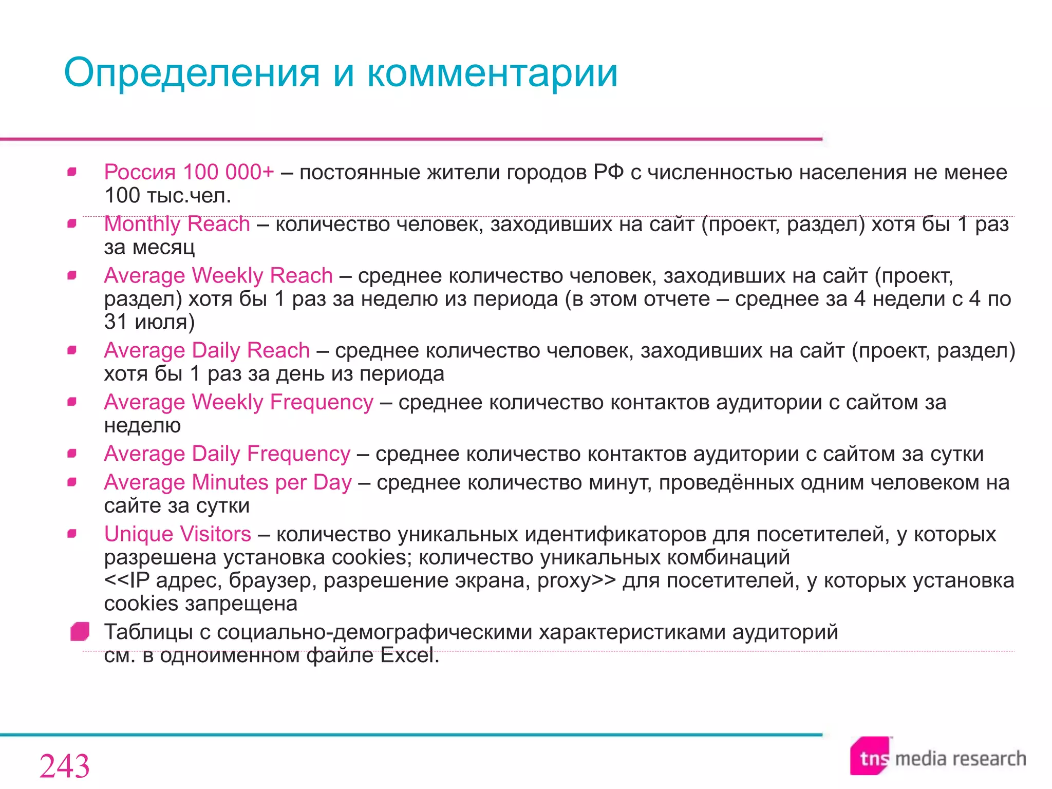 Определения   и комментарии Россия 100 000+  –   постоянные жители городов РФ с численностью населения не менее 100 тыс.чел. Monthly Reach  –  количество человек, заходивших на сайт (проект, раздел) хотя бы 1 раз за месяц Average Weekly Reach  –  среднее количество человек, заходивших на сайт (проект, раздел) хотя бы 1 раз за неделю из периода (в этом отчете – среднее за  4  недели с 4 по 31 июля) Average Daily Reach  –  среднее количество человек, заходивших на сайт (проект, раздел) хотя бы 1 раз за день из периода Average Weekly Frequency  –  среднее количество контактов аудитории с сайтом за неделю Average Daily Frequency  –  среднее количество контактов аудитории с сайтом за сутки Average Minutes per Day  –  среднее количество минут, проведённых одним человеком на сайте за сутки Unique Visitors  –  количество уникальных идентификаторов   для посетителей, у которых разрешена установка cookies ;  количество уникальных комбинаций   << IP адрес, браузер, разрешение экрана, proxy >>  для посетителей, у которых установка cookies запрещена  Таблицы с социально-демографическими характеристиками аудиторий  см. в одноименном файле  Excel . 