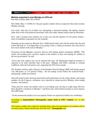 Markets expected to soar Monday on UPA win
New Delhi |Sunday, 2009 1:35:11 PM IST

New Delhi, May 17 (IANS) It’s buoyant equities markets that are expected when trade resumes
Monday morning.

Last week, when the rest of India was anticipating a fractured mandate, the equities markets
made short work of the political uncertainty with a key index ending weekly trade up 300 points.

Now, with a Congress-led coalition set to take over and the shackles of Left parties broken -
fears of instability evaporated over the weekend.

Summing up the mood was Mayank Jain, a Delhi-based trader who told the media after the poll
results had sunk in: “I’m happy that we are going to have a stable government. Just wait and see
how stock markets will zoom on Monday.”

Concurred Arvind Mahajan, executive director with leading global consultancy KPMG. “The
results will certainly have a positive impact on the markets as they were hoping for stability in
the next government,” he said.

“Given that Left support may not be required this time, the Manmohan Singh government is
expected to be more reformist than in the past,” Mahajan told IANS, referring to constant
roadblocks when the Left parties were supporting the UPA from outside.

The 30-share sensitive index (Sensex) of the Bombay Stock Exchange (BSE) had already gained
over 300 points, or 2.53 percent, Friday - the last trading session before the weekend break -
anticipating a stable government.

And with actual results showing much better poll performance by the ruling alliance and strong
numbers for the Congress, sentiments were expected to remain positive Monday when trading
resumes, said analysts.

“Since past few weeks, the markets were in a no-trading zone, moving in a tight range. But now
there should be a breakout on Monday,” said Neera Jain, chief technical analyst at stock analyses
firm CRN India.

“At this moment the markets are in an uptrend. Stocks are expected to further rise on Monday.”

According to Jagannadham Thunuguntla, equity head at SMC Capitals, it’s “a clear
mandate”.

The markets couldn’t have asked for anything better. Now the government can continue with its
economic policy without interference from the Left,” Thunuguntla said.
 