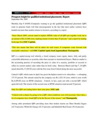 Prospects bright for qualified institutional placements: Report
September 9th, 2009

Mumbai, Sep 9 (IANS) Companies wanting to go the qualified institutional placement (QIP)
route to generate funds will find encouragement in the fact that most earlier ventures have
handed out more than modest returns to investors, according to a report.

“Since March 2009, current mark-to-market (MTM) value of all QIPs put together work out to
an amount of Rs.23,208 crore, marking returns of more than 35 percent,” said a report by leading
brokerage firm SMC Capitals.

“This also means that there will be takers for such issues, if companies come forward with
reasonable valuations,” said SMC Capitals equity head Jagannadham Thunuguntla.

QIP is a capital-raising tool whereby a listed company issues equity shares, fully and partly
convertible debentures or securities other than warrants to institutional buyers. Mark-to-market is
the accounting practice of recording the price or value of a security, portfolio or account to
reflect its current market value rather than its book value. Between March and Sep 7, 24 QIPs
raised about Rs.17,169.92 crore with the first issue from Unitech being the most successful.

Unitech’s QIP, which came in April, has given the highest return to its subscribers – a whopping
177.53 percent. The amount raised by the company was Rs.1,621.10 crore, which is now worth
Rs.4,499.08 crore on MTM valuations. Unitech, in fact, came out with a second QIP, which
again did well. The returns of the second issue at MTM valuation stand around 32 percent.

Only five QIPs are trading below their issue price, SMC said.

“Unitech took a chance by going in for a QIP, when conditions were still uncertain. Since then, a
lot of companies have found QIP to be the flavour of the season,” said Thunuguntla.

Among other prominent QIPs providing more than modest returns are Shree Renuka Sugars
(42.74 percent), Webel-SL Energy (42.73 percent), and Indiabulls Real Estate (38.16 percent).
 