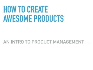HOW TO CREATE
AWESOME PRODUCTS
AN INTRO TO PRODUCT MANAGEMENT
 