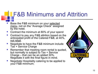 13
F&B Minimums and Attrition
 Base the F&B minimum on your selected
menu, not on the “Average Check” assigned
by the hotel.
 Contract the minimum at 80% of your spend
 Contract to pay any F&B attrition based on the
anticipated profit of the Catered F&B, at 40%,
not retail.
 Negotiate to have the F&B minimum include
Tax + Service Charge
 Remember that meeting room rental is quoted,
but normally is subject to Tax + Service
Charge – that can be an added 30%.
Negotiate it with the final figure in mind.
 Negotiate Hospitality catering to be applied to
your F&B minimum;
 