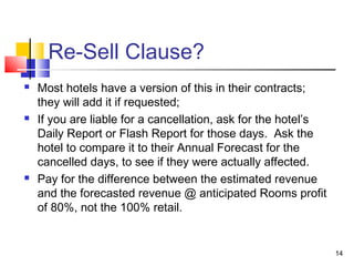 14
Re-Sell Clause?
 Most hotels have a version of this in their contracts;
they will add it if requested;
 If you are liable for a cancellation, ask for the hotel’s
Daily Report or Flash Report for those days. Ask the
hotel to compare it to their Annual Forecast for the
cancelled days, to see if they were actually affected.
 Pay for the difference between the estimated revenue
and the forecasted revenue @ anticipated Rooms profit
of 80%, not the 100% retail.
 