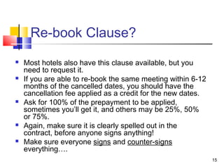 15
Re-book Clause?
 Most hotels also have this clause available, but you
need to request it.
 If you are able to re-book the same meeting within 6-12
months of the cancelled dates, you should have the
cancellation fee applied as a credit for the new dates.
 Ask for 100% of the prepayment to be applied,
sometimes you’ll get it, and others may be 25%, 50%
or 75%.
 Again, make sure it is clearly spelled out in the
contract, before anyone signs anything!
 Make sure everyone signs and counter-signs
everything….
 