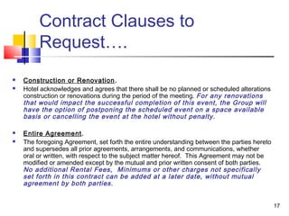 17
Contract Clauses to
Request….
 Construction or Renovation.
 Hotel acknowledges and agrees that there shall be no planned or scheduled alterations
construction or renovations during the period of the meeting. For any renovations
that would impact the successful completion of this event, the Group will
have the option of postponing the scheduled event on a space available
basis or cancelling the event at the hotel without penalty.
 Entire Agreement.
 The foregoing Agreement, set forth the entire understanding between the parties hereto
and supersedes all prior agreements, arrangements, and communications, whether
oral or written, with respect to the subject matter hereof. This Agreement may not be
modified or amended except by the mutual and prior written consent of both parties.
No additional Rental Fees, Minimums or other charges not specifically
set forth in this contract can be added at a later date, without mutual
agreement by both parties.
 