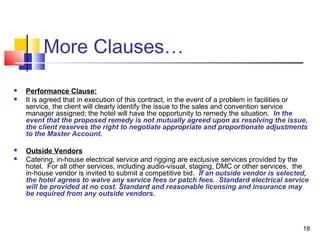 18
More Clauses…
 Performance Clause:
 It is agreed that in execution of this contract, in the event of a problem in facilities or
service, the client will clearly identify the issue to the sales and convention service
manager assigned; the hotel will have the opportunity to remedy the situation. In the
event that the proposed remedy is not mutually agreed upon as resolving the issue,
the client reserves the right to negotiate appropriate and proportionate adjustments
to the Master Account.
 Outside Vendors
 Catering, in-house electrical service and rigging are exclusive services provided by the
hotel. For all other services, including audio-visual, staging, DMC or other services, the
in-house vendor is invited to submit a competitive bid. If an outside vendor is selected,
the hotel agrees to waive any service fees or patch fees. Standard electrical service
will be provided at no cost. Standard and reasonable licensing and insurance may
be required from any outside vendors.
 