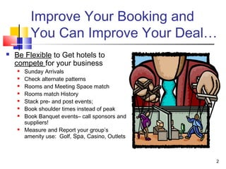 2
Improve Your Booking and
You Can Improve Your Deal…
 Be Flexible to Get hotels to
compete for your business
 Sunday Arrivals
 Check alternate patterns
 Rooms and Meeting Space match
 Rooms match History
 Stack pre- and post events;
 Book shoulder times instead of peak
 Book Banquet events– call sponsors and
suppliers!
 Measure and Report your group’s
amenity use: Golf, Spa, Casino, Outlets
 