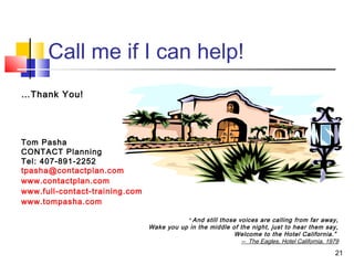 21
Call me if I can help!
…Thank You!
Tom Pasha
CONTACT Planning
Tel: 407-891-2252
tpasha@contactplan.com
www.contactplan.com
www.full-contact-training.com
www.tompasha.com
“ And still those voices are calling from far away,
Wake you up in the middle of the night, just to hear them say,
Welcome to the Hotel California.”
-- The Eagles, Hotel California, 1979
 