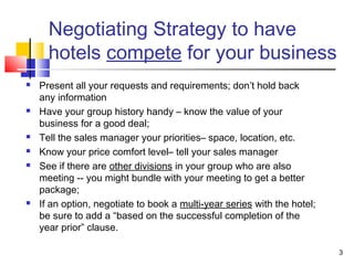 3
Negotiating Strategy to have
hotels compete for your business
 Present all your requests and requirements; don’t hold back
any information
 Have your group history handy – know the value of your
business for a good deal;
 Tell the sales manager your priorities– space, location, etc.
 Know your price comfort level– tell your sales manager
 See if there are other divisions in your group who are also
meeting -- you might bundle with your meeting to get a better
package;
 If an option, negotiate to book a multi-year series with the hotel;
be sure to add a “based on the successful completion of the
year prior” clause.
 