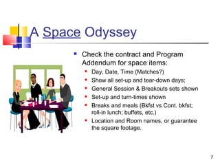 7
A Space Odyssey
 Check the contract and Program
Addendum for space items:
 Day, Date, Time (Matches?)
 Show all set-up and tear-down days;
 General Session & Breakouts sets shown
 Set-up and turn-times shown
 Breaks and meals (Bkfst vs Cont. bkfst;
roll-in lunch; buffets, etc.)
 Location and Room names, or guarantee
the square footage.
 