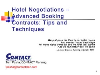 1
Hotel Negotiations –
Advanced Booking
Contracts: Tips and
Techniques
We just pass the time in our hotel rooms
And wander 'round backstage
Till those lights come up and we hear that crowd
And we remember why we came
--Jackson Browne, Running on Empty, 1977
Tom Pasha, CONTACT Planning
tpasha@contactplan.com
 