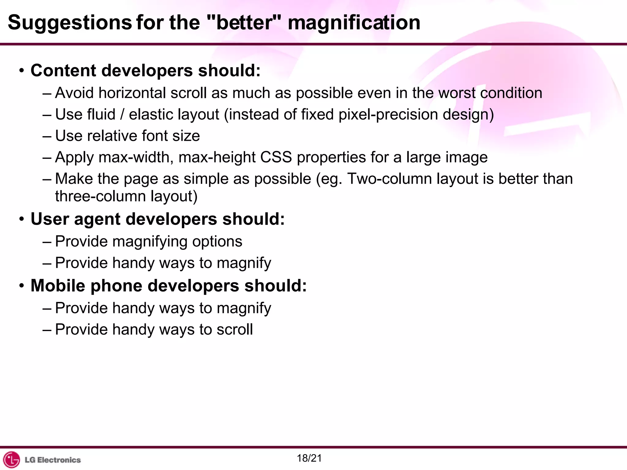 Suggestions for the &quot;better&quot; magnification Content developers should: Avoid horizontal scroll as much as possible even in the worst condition Use fluid / elastic layout (instead of fixed pixel-precision design) Use relative font size Apply max-width, max-height CSS properties for a large image Make the page as simple as possible (eg. Two-column layout is better than three-column layout) User agent developers should: Provide magnifying options Provide handy ways to magnify Mobile phone developers should: Provide handy ways to magnify Provide handy ways to scroll 