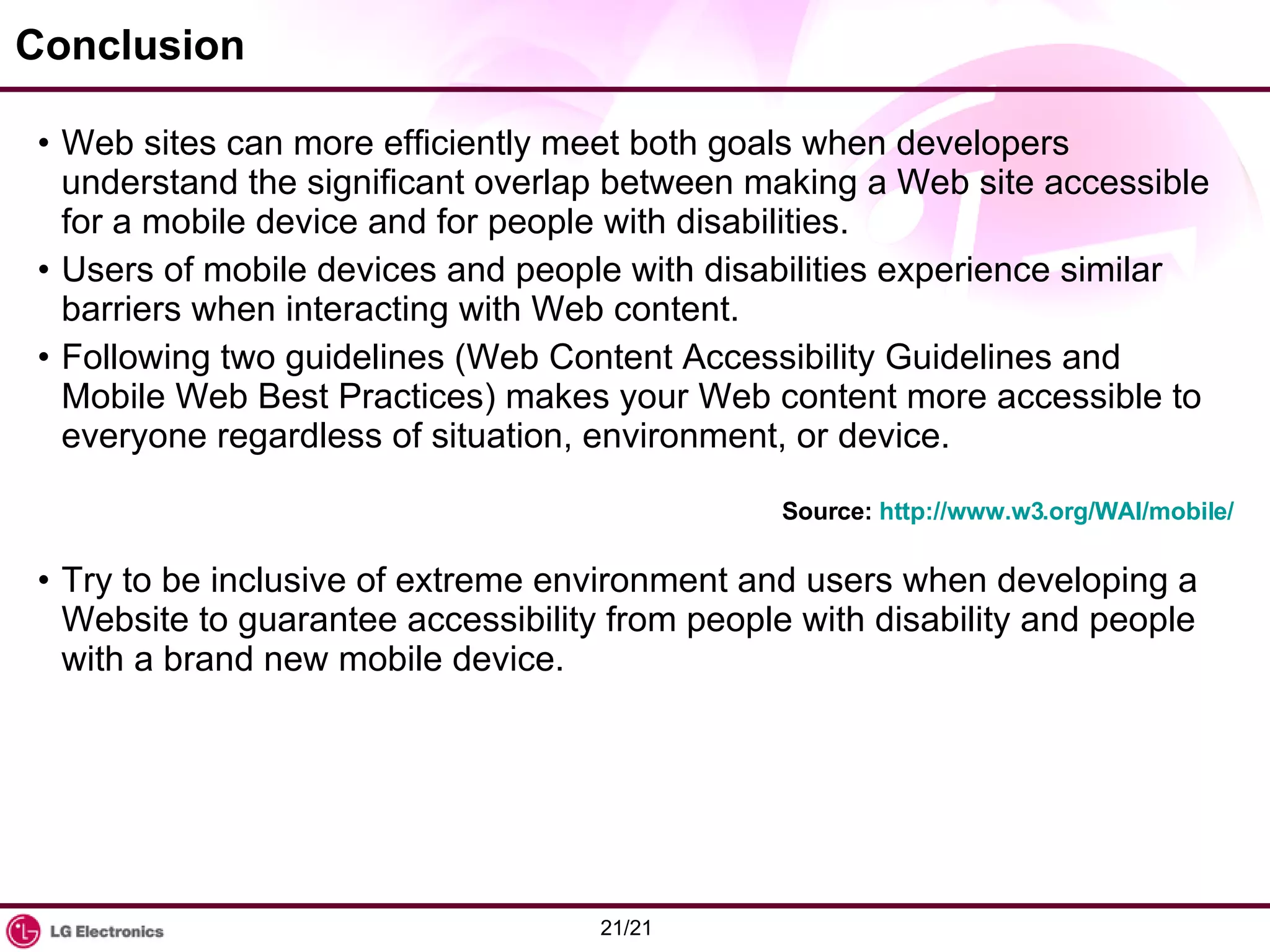 Conclusion Web sites can more efficiently meet both goals when developers understand the significant overlap between making a Web site accessible for a mobile device and for people with disabilities.  Users of mobile devices and people with disabilities experience similar barriers when interacting with Web content.  Following two guidelines (Web Content Accessibility Guidelines and Mobile Web Best Practices) makes your Web content more accessible to everyone regardless of situation, environment, or device. Try to be inclusive of extreme environment and users when developing a Website to guarantee accessibility from people with disability and people with a brand new mobile device. Source:  http://www.w3.org/WAI/mobile/ 