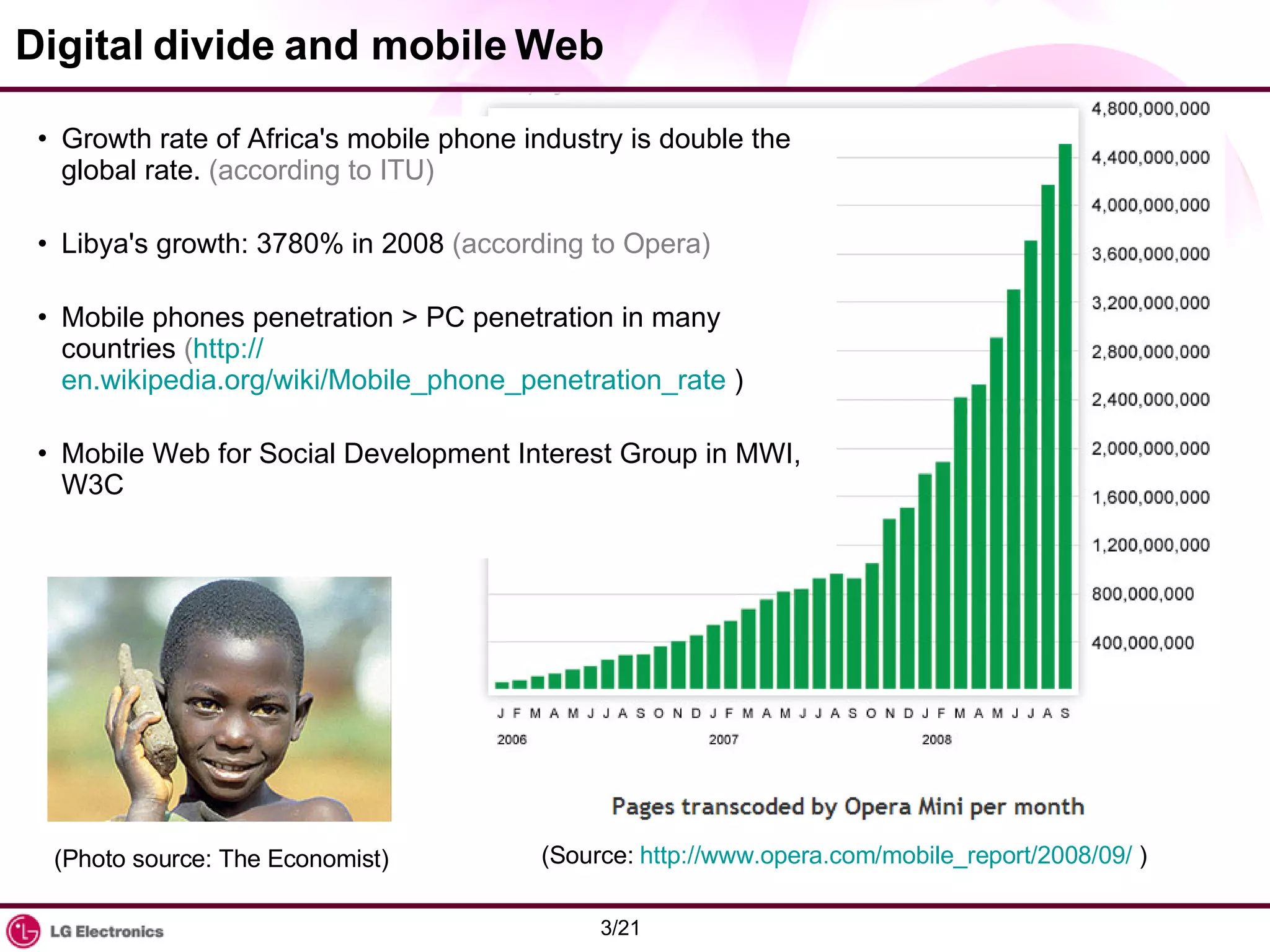Digital divide and mobile Web Growth rate of Africa's mobile phone industry is double the global rate.  (according to ITU) Libya's growth: 3780% in 2008  (according to Opera) Mobile phones penetration > PC penetration in many countries  ( http:// en.wikipedia.org/wiki/Mobile_phone_penetration_rate  ) Mobile Web for Social Development Interest Group in MWI, W3C (Photo source: The Economist) (Source:  http://www.opera.com/mobile_report/2008/09/  ) 