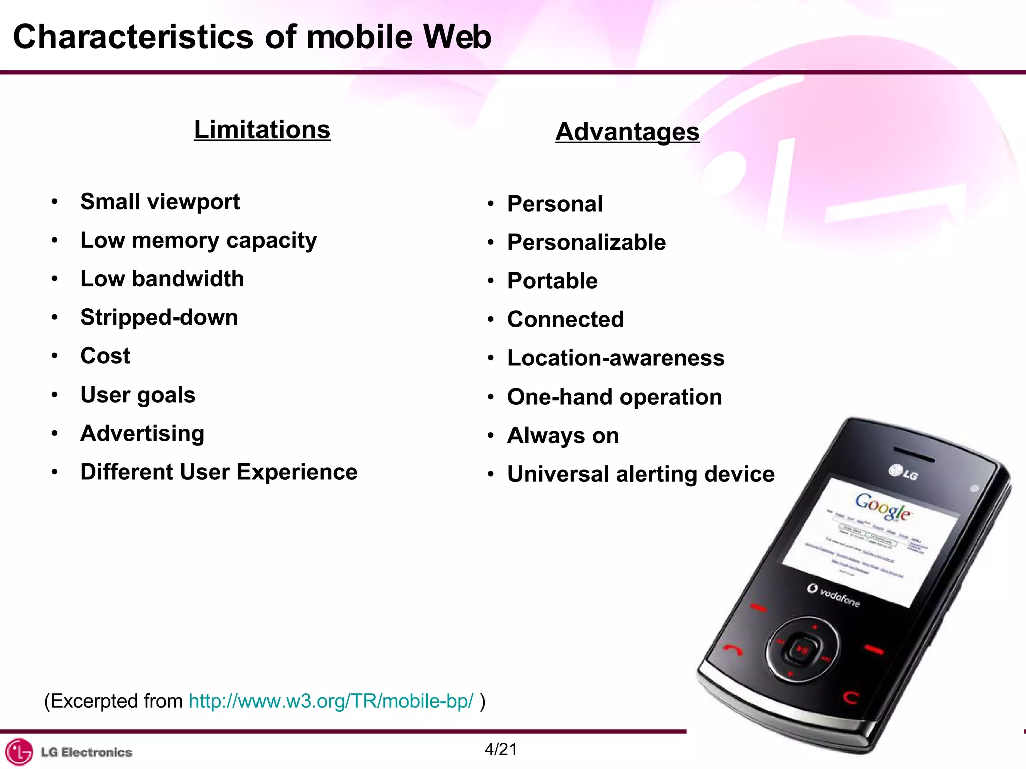 Characteristics of mobile Web Limitations Small viewport Low memory capacity Low bandwidth Stripped-down Cost User goals Advertising Different User Experience Advantages Personal Personalizable Portable Connected Location-awareness One-hand operation Always on Universal alerting device (Excerpted from  http://www.w3.org/TR/mobile-bp/  ) 