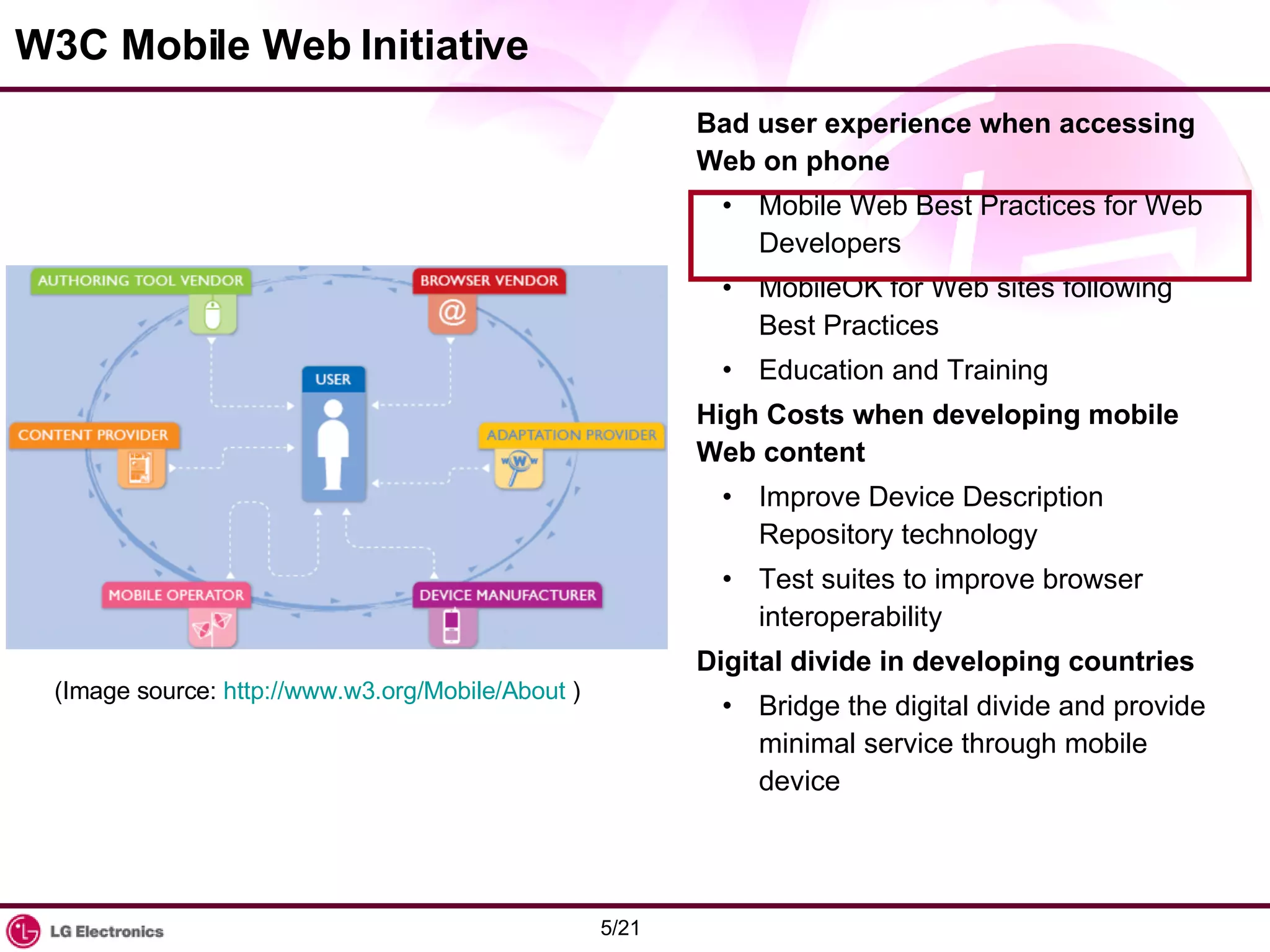 W3C Mobile Web Initiative Bad user experience when accessing Web on phone Mobile Web Best Practices for Web Developers MobileOK for Web sites following Best Practices Education and Training High Costs when developing mobile Web content Improve Device Description Repository technology Test suites to improve browser interoperability Digital divide in developing countries Bridge the digital divide and provide minimal service through mobile device (Image source:  http://www.w3.org/Mobile/About  ) 