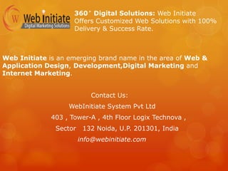 360° Digital Solutions: Web Initiate
Offers Customized Web Solutions with 100%
Delivery & Success Rate.
Web Initiate is an emerging brand name in the area of Web &
Application Design, Development,Digital Marketing and
Internet Marketing.
Contact Us:
WebInitiate System Pvt Ltd
403 , Tower-A , 4th Floor Logix Technova ,
Sector 132 Noida, U.P. 201301, India
info@webinitiate.com
 