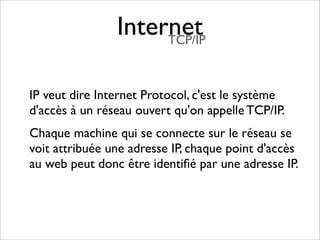 Internet
                     TCP/IP



IP veut dire Internet Protocol, c'est le système
d'accès à un réseau ouvert qu'on appelle TCP/IP.
Chaque machine qui se connecte sur le réseau se
voit attribuée une adresse IP, chaque point d'accès
au web peut donc être identiﬁé par une adresse IP.
 