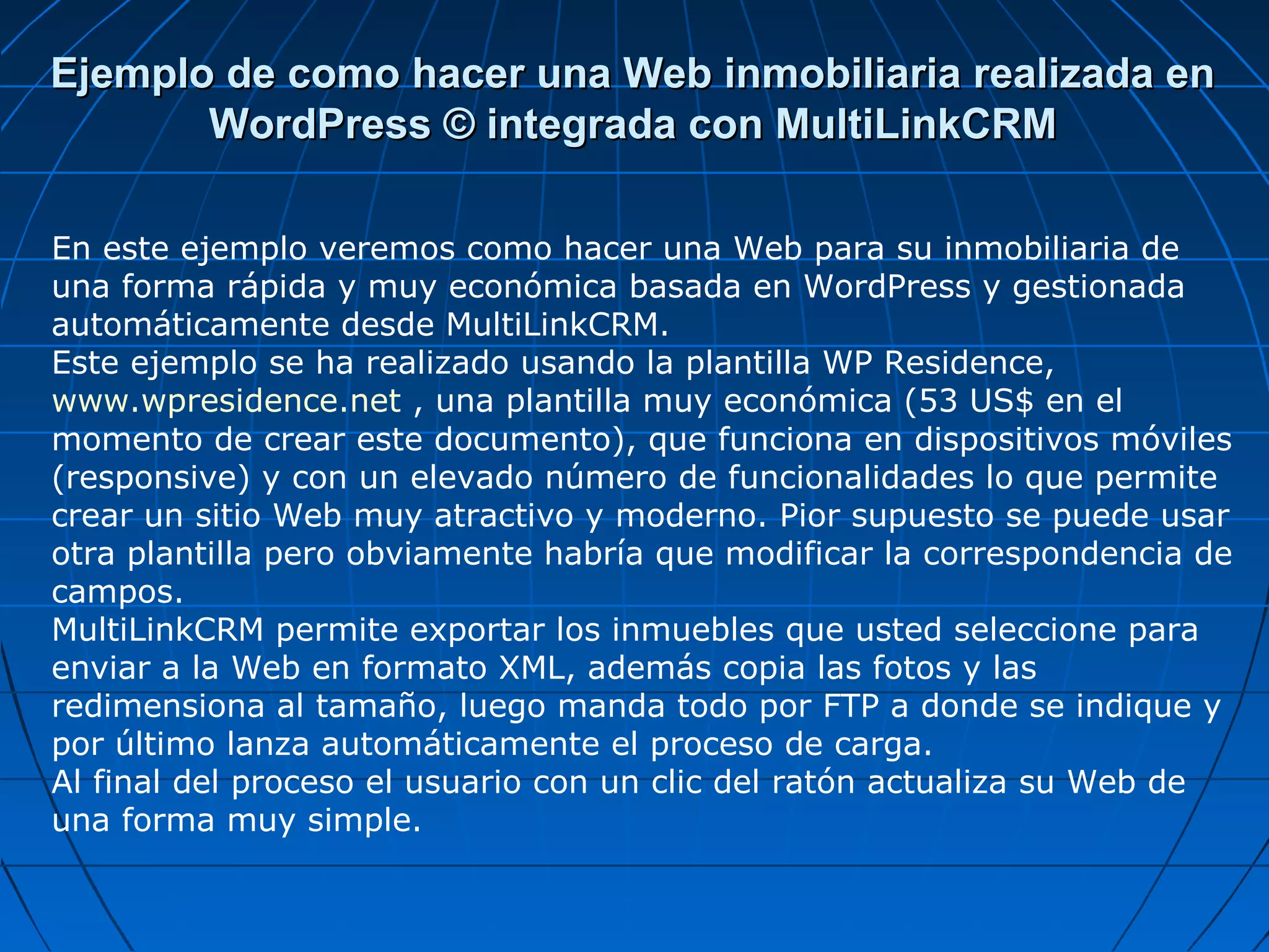 Ejemplo de como hacer una Web inmobiliaria realizada enEjemplo de como hacer una Web inmobiliaria realizada en
WordPress © integrada con MultiLinkCRMWordPress © integrada con MultiLinkCRM
En este ejemplo veremos como hacer una Web para su inmobiliaria de
una forma rápida y muy económica basada en WordPress y gestionada
automáticamente desde MultiLinkCRM.
Este ejemplo se ha realizado usando la plantilla WP Residence,
www.wpresidence.net , una plantilla muy económica (53 US$ en el
momento de crear este documento), que funciona en dispositivos móviles
(responsive) y con un elevado número de funcionalidades lo que permite
crear un sitio Web muy atractivo y moderno. Pior supuesto se puede usar
otra plantilla pero obviamente habría que modificar la correspondencia de
campos.
MultiLinkCRM permite exportar los inmuebles que usted seleccione para
enviar a la Web en formato XML, además copia las fotos y las
redimensiona al tamaño, luego manda todo por FTP a donde se indique y
por último lanza automáticamente el proceso de carga.
Al final del proceso el usuario con un clic del ratón actualiza su Web de
una forma muy simple.
 
