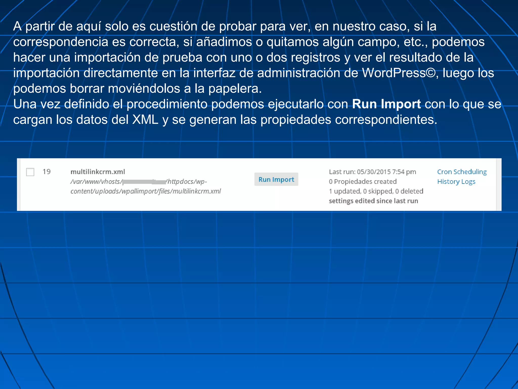 A partir de aquí solo es cuestión de probar para ver, en nuestro caso, si la
correspondencia es correcta, si añadimos o quitamos algún campo, etc., podemos
hacer una importación de prueba con uno o dos registros y ver el resultado de la
importación directamente en la interfaz de administración de WordPress©, luego los
podemos borrar moviéndolos a la papelera.
Una vez definido el procedimiento podemos ejecutarlo con Run Import con lo que se
cargan los datos del XML y se generan las propiedades correspondientes.
 