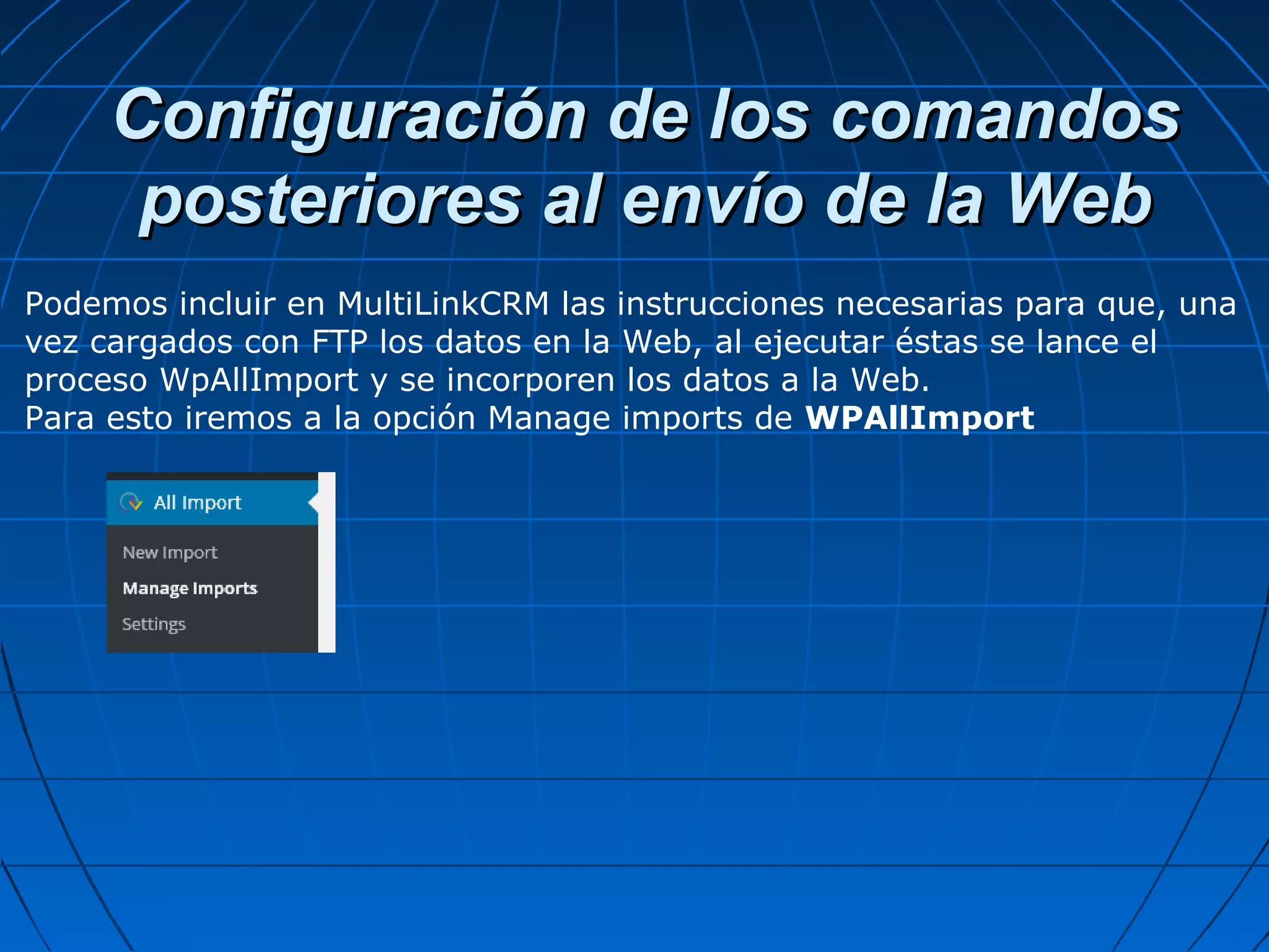 Configuración de los comandosConfiguración de los comandos
posteriores al envío de la Webposteriores al envío de la Web
Podemos incluir en MultiLinkCRM las instrucciones necesarias para que, una
vez cargados con FTP los datos en la Web, al ejecutar éstas se lance el
proceso WpAllImport y se incorporen los datos a la Web.
Para esto iremos a la opción Manage imports de WPAllImport
 