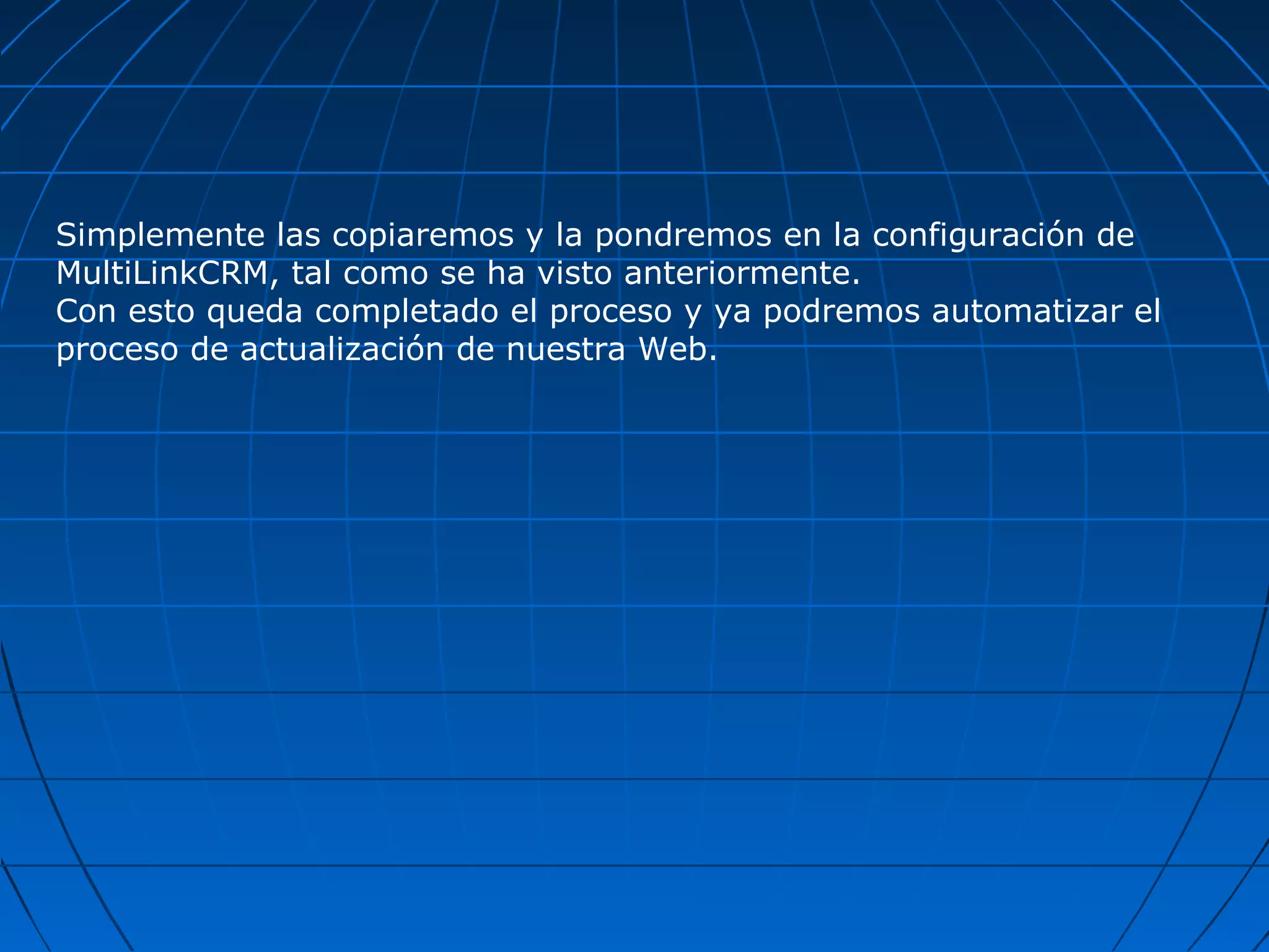 Simplemente las copiaremos y la pondremos en la configuración de
MultiLinkCRM, tal como se ha visto anteriormente.
Con esto queda completado el proceso y ya podremos automatizar el
proceso de actualización de nuestra Web.
 