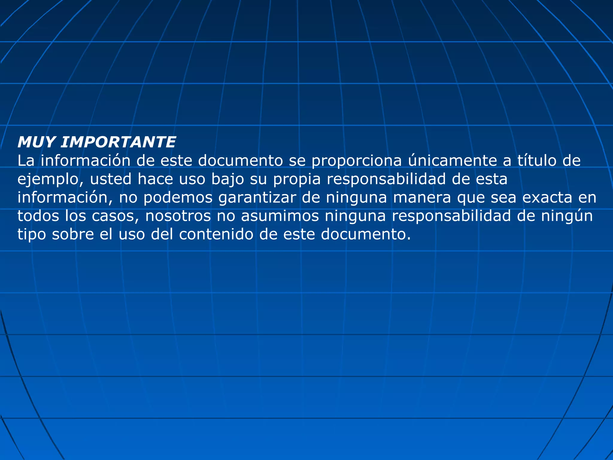 MUY IMPORTANTE
La información de este documento se proporciona únicamente a título de
ejemplo, usted hace uso bajo su propia responsabilidad de esta
información, no podemos garantizar de ninguna manera que sea exacta en
todos los casos, nosotros no asumimos ninguna responsabilidad de ningún
tipo sobre el uso del contenido de este documento.
 