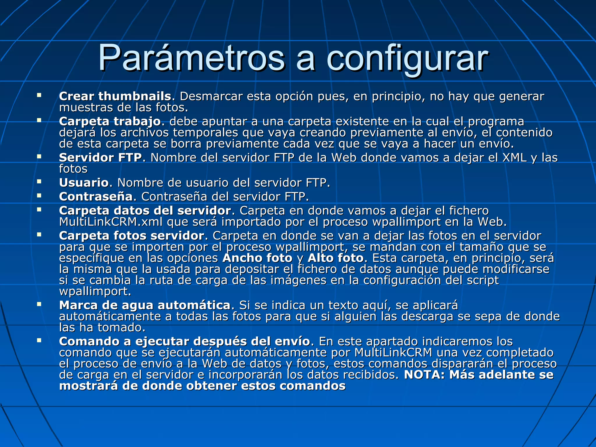 Parámetros a configurarParámetros a configurar
 Crear thumbnailsCrear thumbnails. Desmarcar esta opción pues, en principio, no hay que generar. Desmarcar esta opción pues, en principio, no hay que generar
muestras de las fotos.muestras de las fotos.
 Carpeta trabajoCarpeta trabajo. debe apuntar a una carpeta existente en la cual el programa. debe apuntar a una carpeta existente en la cual el programa
dejará los archivos temporales que vaya creando previamente al envío, el contenidodejará los archivos temporales que vaya creando previamente al envío, el contenido
de esta carpeta se borra previamente cada vez que se vaya a hacer un envío.de esta carpeta se borra previamente cada vez que se vaya a hacer un envío.
 Servidor FTPServidor FTP. Nombre del servidor FTP de la Web donde vamos a dejar el XML y las. Nombre del servidor FTP de la Web donde vamos a dejar el XML y las
fotosfotos
 UsuarioUsuario. Nombre de usuario del servidor FTP.. Nombre de usuario del servidor FTP.
 ContraseñaContraseña. Contraseña del servidor FTP.. Contraseña del servidor FTP.
 Carpeta datos del servidorCarpeta datos del servidor. Carpeta en donde vamos a dejar el fichero. Carpeta en donde vamos a dejar el fichero
MultiLinkCRM.xml que será importado por el proceso wpallimport en la Web.MultiLinkCRM.xml que será importado por el proceso wpallimport en la Web.
 Carpeta fotos servidorCarpeta fotos servidor. Carpeta en donde se van a dejar las fotos en el servidor. Carpeta en donde se van a dejar las fotos en el servidor
para que se importen por el proceso wpallimport, se mandan con el tamaño que separa que se importen por el proceso wpallimport, se mandan con el tamaño que se
especifique en las opcionesespecifique en las opciones Ancho fotoAncho foto yy Alto fotoAlto foto. Esta carpeta, en principio, será. Esta carpeta, en principio, será
la misma que la usada para depositar el fichero de datos aunque puede modificarsela misma que la usada para depositar el fichero de datos aunque puede modificarse
si se cambia la ruta de carga de las imágenes en la configuración del scriptsi se cambia la ruta de carga de las imágenes en la configuración del script
wpallimport.wpallimport.
 Marca de agua automáticaMarca de agua automática. Si se indica un texto aquí, se aplicará. Si se indica un texto aquí, se aplicará
automáticamente a todas las fotos para que si alguien las descarga se sepa de dondeautomáticamente a todas las fotos para que si alguien las descarga se sepa de donde
las ha tomado.las ha tomado.
 Comando a ejecutar después del envíoComando a ejecutar después del envío. En este apartado indicaremos los. En este apartado indicaremos los
comando que se ejecutarán automáticamente por MultiLinkCRM una vez completadocomando que se ejecutarán automáticamente por MultiLinkCRM una vez completado
el proceso de envío a la Web de datos y fotos, estos comandos dispararán el procesoel proceso de envío a la Web de datos y fotos, estos comandos dispararán el proceso
de carga en el servidor e incorporarán los datos recibidos.de carga en el servidor e incorporarán los datos recibidos. NOTA: Más adelante seNOTA: Más adelante se
mostrará de donde obtener estos comandosmostrará de donde obtener estos comandos
 