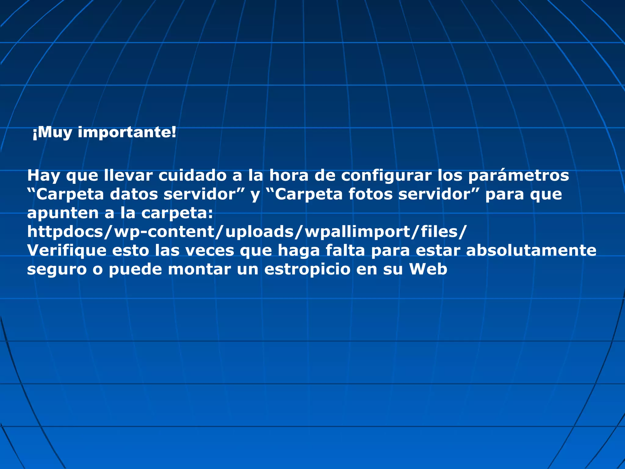 Hay que llevar cuidado a la hora de configurar los parámetros
“Carpeta datos servidor” y “Carpeta fotos servidor” para que
apunten a la carpeta:
httpdocs/wp-content/uploads/wpallimport/files/
Verifique esto las veces que haga falta para estar absolutamente
seguro o puede montar un estropicio en su Web
¡Muy importante!
 